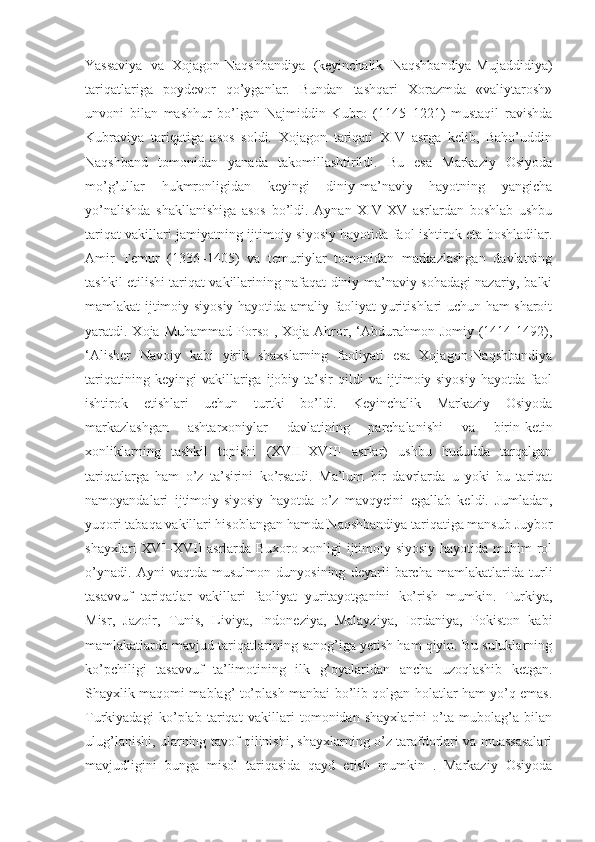 Yassaviya   va   Xojagon-Naqshbandiya   (keyinchalik   Naqshbandiya-Mujaddidiya)
tariqatlariga   poydevor   qo’yganlar.   Bundan   tashqari   Xorazmda   «valiytarosh»
unvoni   bilan   mashhur   bo’lgan   Najmiddin   Kubro   (1145–1221)   mustaqil   ravishda
Kubraviya   tariqatiga   asos   soldi.   Xojagon   tariqati   XIV   asrga   kelib,   Baho’uddin
Naqshband   tomonidan   yanada   takomillashtirildi.   Bu   esa   Markaziy   Osiyoda
mo’g’ullar   hukmronligidan   keyingi   diniy-ma’naviy   hayotning   yangicha
yo’nalishda   shakllanishiga   asos   bo’ldi.   Aynan   XIV-XV   asrlardan   boshlab   ushbu
tariqat vakillari jamiyatning ijtimoiy-siyosiy hayotida faol ishtirok eta boshladilar.
Amir   Temur   (1336–1405)   va   temuriylar   tomonidan   markazlashgan   davlatning
tashkil etilishi tariqat vakillarining nafaqat diniy-ma’naviy sohadagi nazariy, balki
mamlakat ijtimoiy-siyosiy hayotida amaliy faoliyat yuritishlari uchun ham sharoit
yaratdi. Xoja  Muhammad  Porso  ,  Xoja Ahror, ‘Abdurahmon  Jomiy  (1414-1492),
‘Alisher   Navoiy   kabi   yirik   shaxslarning   faoliyati   esa   Xojagon-Naqshbandiya
tariqatining   keyingi   vakillariga   ijobiy   ta’sir   qildi   va   ijtimoiy-siyosiy   hayotda   faol
ishtirok   etishlari   uchun   turtki   bo’ldi.   Keyinchalik   Markaziy   Osiyoda
markazlashgan   ashtarxoniylar   davlatining   parchalanishi   va   birin-ketin
xonliklarning   tashkil   topishi   (XVII–XVIII   asrlar)   ushbu   hududda   tarqalgan
tariqatlarga   ham   o’z   ta’sirini   ko’rsatdi.   Ma’lum   bir   davrlarda   u   yoki   bu   tariqat
namoyandalari   ijtimoiy-siyosiy   hayotda   o’z   mavqyeini   egallab   keldi.   Jumladan,
yuqori tabaqa vakillari hisoblangan hamda Naqshbandiya tariqatiga mansub Juybor
shayxlari XVI–XVII asrlarda Buxoro xonligi ijtimoiy-siyosiy hayotida muhim rol
o’ynadi.   Ayni   vaqtda   musulmon   dunyosining   deyarli   barcha   mamlakatlarida   turli
tasavvuf   tariqatlar   vakillari   faoliyat   yuritayotganini   ko’rish   mumkin.   Turkiya,
Misr,   Jazoir,   Tunis,   Liviya,   Indoneziya,   Malayziya,   Iordaniya,   Pokiston   kabi
mamlakatlarda mavjud tariqatlarining sanog’iga yetish ham qiyin. Bu suluklarning
ko’pchiligi   tasavvuf   ta’limotining   ilk   g’oyalaridan   ancha   uzoqlashib   ketgan.
Shayxlik maqomi mablag’ to’plash manbai bo’lib qolgan holatlar ham yo’q emas.
Turkiyadagi   ko’plab   tariqat   vakillari   tomonidan   shayxlarini   o’ta   mubolag’a   bilan
ulug’lanishi, ularning tavof qilinishi, shayxlarning o’z tarafdorlari va muassasalari
mavjudligini   bunga   misol   tariqasida   qayd   etish   mumkin   .   Markaziy   Osiyoda 