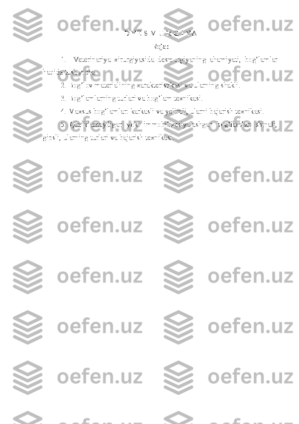 D YE S M U R G I YA
Reja:
1.     Veterinariya   xirurgiyasida   desmurgiyaning   ahamiyati,   bog’lamlar
haqida tushuncha
2. Bog’lov materialining xarakteristikasi va ularning shakli.
3. Bog’lamlarning turlari va bog’lam texnikasi.
4. Maxsus bog’lamlar: karkasli va yelimli, ularni bajarish texnikasi.
5.   Qimirlamaydigan   yoki   immobilizasiyalashgan   bog’lamlar:   shinali,
gipsli, ularning turlari va bajarish texnikasi.
  