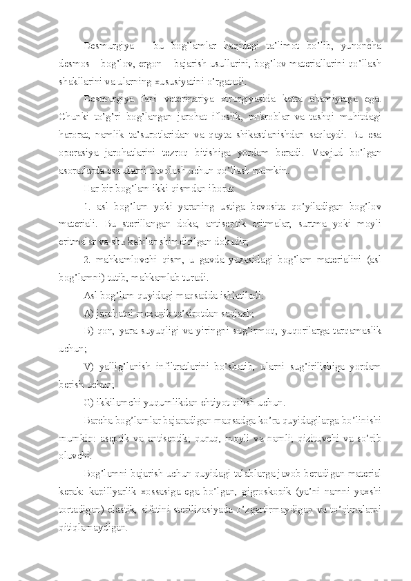 Desmurgiya   –   bu   bog’lamlar   haqidagi   ta’limot   bo’lib,   yunoncha
desmos – bog’lov, ergon -  bajarish usullarini, bog’lov materiallarini qo’llash
shakllarini va ularning xususiyatini o’rgatadi.
Desmurgiya   fani   veterinariya   xirurgiyasida   katta   ahamiyatga   ega.
Chunki   to’g’ri   bog’langan   jarohat   ifloslik,   mikroblar   va   tashqi   muhitdagi
harorat,   namlik   ta’surotlaridan   va   qayta   shikastlanishdan   saqlaydi.   Bu   esa
operasiya   jarohatlarini   tezroq   bitishiga   yordam   beradi.   Mavjud   bo’lgan
asoratlarda esa ularni davolash uchun qo’llash mumkin.
Har bir bog’lam ikki qismdan iborat:
1.   asl   bog’lam   yoki   yaraning   ustiga   bevosita   qo’yiladigan   bog’lov
materiali.   Bu   sterillangan   doka,   antiseptik   eritmalar,   surtma   yoki   moyli
eritmalar va shu kabilar shimdirilgan dokadir;
2.   mahkamlovchi   qism,   u   gavda   yuzasidagi   bog’lam   materialini   (asl
bog’lamni) tutib, mahkamlab turadi.
Asl bog’lam quyidagi maqsadda ishlatiladi:
A) jarohatni mexanik ta’sirotdan saqlash;
B)   qon,   yara   suyuqligi   va   yiringni   sug’irmoq,   yuqorilarga   tarqamaslik
uchun;
V)   yallig’lanish   infiltratlarini   bo’shatib,   ularni   sug’irilishiga   yordam
berish uchun;
G) ikkilamchi yuqumlikdan ehtiyot qilish uchun.
Barcha bog’lamlar bajaradigan maqsadga ko’ra quyidagilarga bo’linishi
mumkin:   aseptik   va   antiseptik;   quruq,   moyli   va   namli;   qizituvchi   va   so’rib
oluvchi.
Bog’lamni bajarish uchun quyidagi talablarg a  javob beradigan material
kerak:   kapillyarlik   xossasiga   ega   bo’lgan,   gigroskopik   (ya’ni   namni   yaxshi
tortadigan)   elastik,   sifatini   sterilizasiyada   o’zgartirmaydigan   va   to’qimalarni
qitiqlamaydigan. 