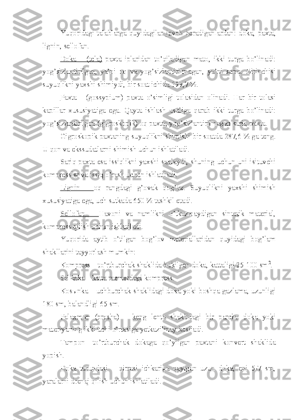 Yuqoridagi   talablarga   quyidagilar   javob   beradi ganlardan :   doka,   paxta,
lignin, sellofan.
Doka   –   (tela)   p a xta   iplaridan   to’qiladigan   mato,   ikki   turga   bo’linadi:
yog’sizlantirilgan,   ya’ni   oq   va   yog’sizlantirilmagan,   ya’ni   sariq.   Birinchisi
suyuqlikni yaxshi shimiydi, bir soat ichida  1 99,7 %.
Paxta   -   (gossypium)   paxta   o’simligi   tolasidan   olinadi.   Har   bir   tolasi
kapillar   xususiyatiga   ega.   Qayta   ishlash   usuliga   qarab   ikki   turga   bo’linadi:
yog’sizlantirilgan (gigroskopik) oq paxta; yog’sizlantirilmagan sariq paxta.
Gigroskopik paxtaning suyuqlikni shimishi bir soatda 287,6 % ga teng.
U qon va ekssudatlarni shimish uchun ishlatiladi.
Sariq paxta esa issiqlikni yaxshi saqlaydi, shuning uchun uni isituvchi
kompresslar va issiq o’rash uchun ishlatiladi.
Lignin   –   oq   rangdagi   g’ovak   qog’oz.   Suyuqlikni   yaxshi   shimish
xususiyatiga ega, uch sutkada 650 % tashkil etadi.
Sellofan   –   Havoni   va   namlikni   o’tkazmaydigan   sintetik   material,
kompress qilish uchun ishlatiladi.
Yuqorida   aytib   o’tilgan   bog’lov   materiallaridan   quyidagi   bog’lam
shakllarini tayyorlash mumkin:
Kompress – to’rtburchak shaklida bukilgan doka, kattaligi 25-100 sm 2
.
Salfetka – katta razmerdagi kompress.
Kos ы nka – uchburchak shaklidagi doka yoki boshqa gazlama, uzunligi
180 sm, balandligi 65 sm.
Palaxmon   (prasha)   –   keng   lenta   shaklidagi   bir   parcha   doka   yoki
materiyaning ikki uchi o’rtasiga yetkazilmay kesiladi.
Tampon-   to’rtburchak   dokaga   qo’yilgan   paxtani   konvert   shaklida
yopish.
Doka   turundasi   –   qirrasi   ichkariga   qaytgan   uzun   doka,   eni   5-7   sm,
yaralarni drenaj qilish uchun ishlatiladi. 