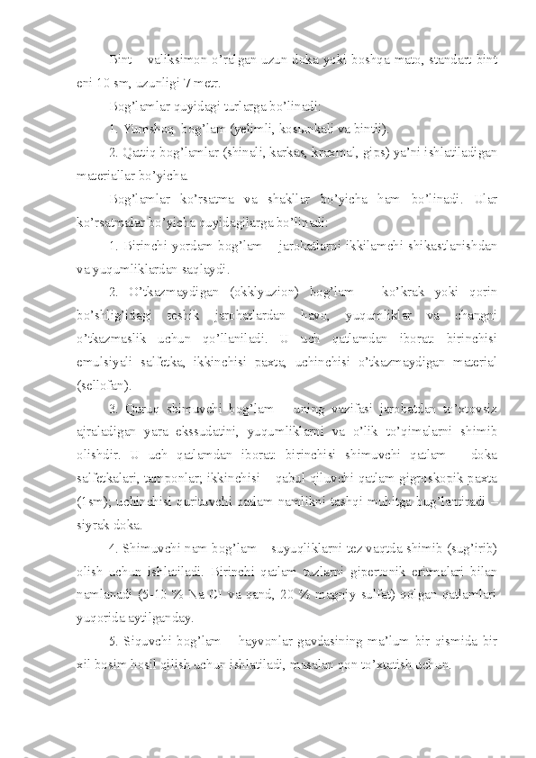 Bint – valiksimon o’ralgan uzun doka yoki boshqa mato, standart bint
eni 10 sm, uzunligi 7 metr.
Bog’lamlar quyidagi turlarga bo’linadi:
1. Yumshoq  bog’lam (yelimli, kos ы nkali va bintli).
2. Qattiq bog’lamlar (shinali, karkas, kraxmal, gips) ya’ni ishlatiladigan
materiallar bo’yicha.
Bog’lamlar   ko’rsatma   va   shakllar   bo’yicha   ham   bo’linadi.   Ular
ko’rsatmalar bo’yicha quyidagilarga bo’linadi:
1. Birinchi yordam bog’lam – jarohatlarni ikkilamchi shikastlanishdan
va yuqumliklardan saqlaydi.
2.   O’tkazmaydigan   (okklyuzion)   bog’lam   –   ko’ k rak   yoki   qorin
bo’shlig’idagi   teshik   jarohatlardan   havo,   yuqumliklar   va   changni
o’tkazmaslik   uchun   qo’llaniladi.   U   uch   qatlamdan   iborat:   birinchisi
emulsiyali   salfetka,   ikkinchisi   paxta,   uchinchisi   o’tkazmaydigan   material
(sellofan).
3.   Quruq   shimuvchi   bog’lam   –   uning   vazifasi   jarohatdan   to’xtovsiz
ajraladigan   yara   ekssudatini,   yuqumliklarni   va   o’lik   to’qimalarni   shimib
olishdir.   U   uch   qatlamdan   iborat:   birinchisi   shimuvchi   qatlam   –   doka
salfetkalari, tamponlar; ikkinchisi – qabul qiluvchi qatlam gigroskopik paxta
(1sm); uchinchisi qurituvchi qatlam namlikni tashqi muhitga bug’lantiradi –
siyrak doka.
4. Shimuvchi nam bog’lam – suyuqliklarni tez vaqtda shimib (sug’irib)
olish   uchun   ishlatiladi.   Birinchi   qatlam   tuzlarni   gipertonik   eritmalari   bilan
namlanadi   (5-10   %   Na   CI   va   qand,   20   %   magniy   sulfat)   qolgan   qatlamlari
yuqorida aytilganday.
5.   Siquvchi   bog’lam   –   hayvonlar   gavdasining   ma’lum   bir   qismida   bir
xil bosim hosil qilish uchun ishlatiladi, masalan qon to’xtatish uch u n. 