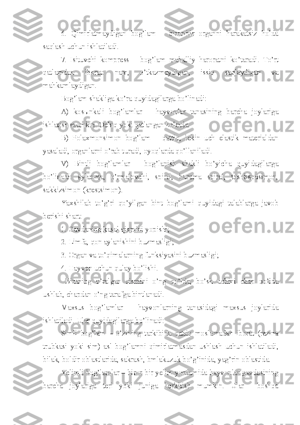 6.   Qimirlatmaydigan   bog’lam   –   biror-bir   organni   harakatsiz   holda
saqlash uchun ishlatiladi.
7.   Isituvchi   kompress   –   bog’lam   mahalliy   haroratni   ko’taradi.   To’rt
qatlamdan   iborat:   nam,   o’tkazmaydigan,   issiq   saqlaydigan   va
mahkamlaydigan. 
Bog’lam shakliga ko’ra quyidagilarga bo’linadi:
A)   kos ы nkali   bog’lamlar   –   hayvonlar   tanasining   barcha   joylariga
ishlatish mumkin. Ochiq yoki qatlangan holatda.
B)   Polaxmonsimon   bog’lam   –   qattiq,   lekin   uch   elastik   materialdan
yasaladi, organlarni o’rab turadi, oyoqlarda qo’llaniladi.
V)   Bintli   bog’lamlar   –   bog’lanish   shakli   bo’yicha   quyidagilarga
bo’linadi:   aylanma,   o’rmalovchi,   spiral,   burama   spiral,   toshbaqasimon,
sakkizsimon (krestsimon).
Yaxshilab   to’g’ri   qo’yilgan   bint   bog’lami   quyidagi   talablarga   javob
berishi shart:
1. Gavdaning kasal qismini yopishi;
2. Limfa, qon aylanishini buzmasligi;
3. Organ va to’qimalarning funksiyasini buzmasligi;
4. Hayvon uchun qulay bo’lishi.
  Bintning   o’ralgan   qismini   o’ng   qo’lda,   bo’sh   uchini   chap   qo’lda
ushlab, chapdan o’ng tarafga bintlanadi.
Maxsus   bog’lamlar   –   hayvonlarning   tanasidagi   maxsus   joylarida
ishlatiladi. Ular quyidagilarga bo’linadi:
Si m li   bog’lam   –   o’zining   tarkibida   qattiq   moslamadan   iborat   (rezina
trubkasi   yoki   sim)   asl   bog’lamni   qimirlatmasdan   ushlash   uchun   ishlatiladi,
bilak, boldir oblastlarida, sakrash, bmlakuzuk bo’g’inida, yag’rin oblastida.
Yelimli bog’lamlar – biror - bir yelim yordamida hayvonlar gavdasining
barcha   joylariga   teri   yoki   juniga   berkitish   mumkin.   Ular     boshqa 