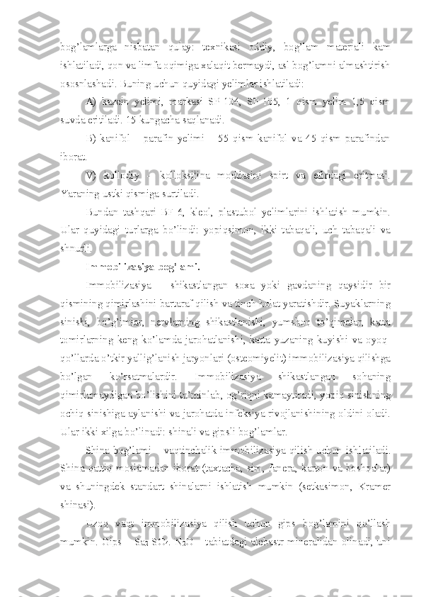 bog’lamlarga   nisbatan   qulay:   texnikasi   oddiy,   bog’lam   materiali   kam
ishlatiladi, qon va limfa oqimiga xalaqit bermaydi, asl bog’lamni almashtirish
ososnlashadi. Buning uchun quyidagi yelimlar ishlatiladi:
A)   kazein   yelimi,   markasi   SP-104,   SP-105,   1   qism   yelim   1,5   qism
suvda eritiladi. 15 kungacha saqlanadi.
B)   kanifol   –   parafin   yelimi   –   55   qism   kanifol   va   45   qism   parafindan
iborat.
V)   kollodiy   –   kolloksilina   moddasini   spirt   va   efirdagi   eritmasi.
Yaraning ustki qismiga surtiladi.
Bundan   tashqari   BF-6,   kleol,   plastubol   yelimlarini   ishlatish   mumkin.
Ular   quyidagi   turlarga   bo’lindi:   yopiqsimon,   ikki   tabaqali,   uch   tabaqali   va
shnurli.
Immobilizasiya bog’lami.
Immobilizasiya   –   shikastlangan   soxa   yoki   gavdaning   qaysidir   bir
qismining qimirlashini bartaraf qilish va tinch holat yaratishdir. Suyaklarning
sinishi,   bo’g’imlar,   nervlarning   shikastlanishi,   yumshoq   to’qimalar,   katta
tomirlarning   keng   ko’lamda   jarohatlanishi,   katta   yuzaning   kuyishi   va   oyoq-
qo’llarda o’tkir yallig’lanish jaryonlari (osteomiyelit) immobilizasiya qilishga
bo’lgan   ko’rsatmalardir.   Immobilizasiya   shikastlangan   sohaning
qimirlamaydigan bo’lishini ta’minla b , og’riqni kamaytiradi, yopiq sinishning
ochiq sinishiga aylanishi va jarohatda infeksiya rivojlanishining oldini oladi.
Ular ikki xilga bo’linadi: shinali va gipsli bog’lamlar.
Shina  bog’lami  – vaqtinchalik immobilizasiya  qilish uchun  ishl a tiladi.
Shina  qattiq mosl a madan iborat (taxtacha, sim,  fanera, karton  va boshqalar)
va   shuningdek   standart   shinalarni   ishlatish   mumkin   (setkasimon,   Kramer
shinasi).
Uzoq   vaqt   immobilizasiya   qilish   uchun   gips   bog’lamini   qo’llash
mumkin. Gips – Sa
2   SO
4 . N
2 O – tabiatdagi alebastr mineralidan olinadi, uni 