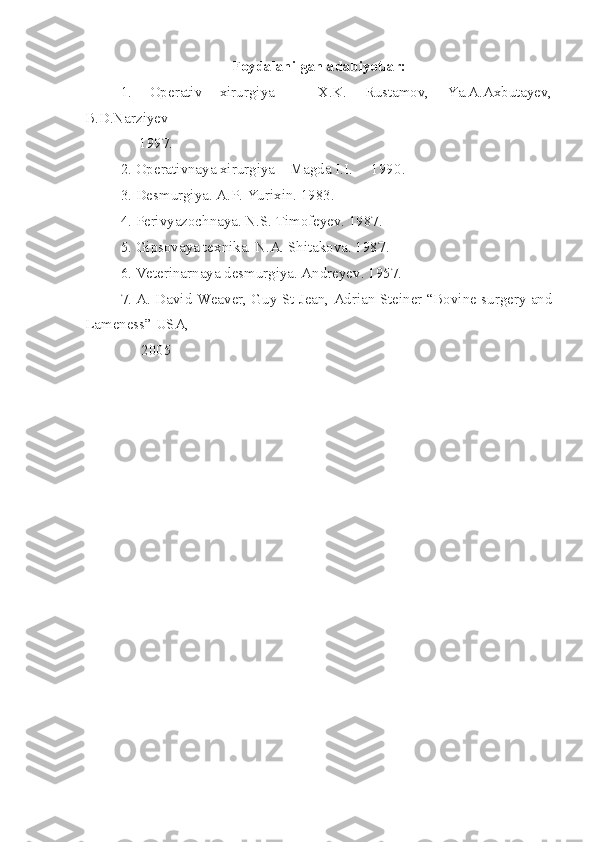 Foydalanilgan adabiyotlar:
1.   Operativ   xirurgiya   –   X.K.   Rustamov,   Ya.A.Axbutayev,
B.D.Narziyev –
      1997 .
2. Operativnaya xirurgiya – Magda I.I.  – 1990 .
3. Desmurgiya. A.P. Yurixin. 1983.
4. Perivyazochnaya. N.S. Timofeyev. 1987 .
5. Gipsovaya texnika. N.A. Shitakova. 1987 .
6. Veterinarnaya desmurgiya. Andreyev. 1957.
7. A. David Weaver, Guy St Jean, Adrian Steiner “Bovine surgery and
Lameness” USA, 
               2005 