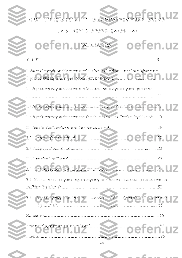 BO’Z    TUPROQLAR   SHAROITIDA AGROKIMYOVIY XARITANOMA
TUZISH BO’YICHA YANGI QARASHLAR  
MUNDARIJA
KIRISH ……………………………………………………………..3
I. Agrokimyoviy xaritanomalarni tuzish usullari va ularning o’gitlardan 
foydalanishdagi ahamiyati (Adabiyotlar sharhi).. ………........................11
1.1 Agrokimyoviy xaritanomalar afzalliklari va dunyo bo’yicha qarashlar 
………………………………………………………………….. ……… ….... .11
1.2 Agrokimyoviy xaritanoma tuzishda na’munalar olis h tartibi.....................15
1.3 Agrokimyoviy xaritanoma tuzish uchun har xil usullardan foydalanish ....17
II. Tadqiqot o’tkazish sharoitlari va uslublari …………………..………...29
2.1 .Tuproq- iqlim sharoitlari……………………………………...…………..29
2.2.Tadqiqot o’tkazish uslublari……………………………………… ... .........33
III. Tadqiqot natijalari………………………………………….….… ……..48
3.1 Tuproqda nitrat shaklidagi azot dinamikasi……………………………….48
3.2   Nitratli   azot   bo’yicha   agrokimyoviy   xaritanoma   tuzishda   potentsiometrik
usuli dan foydalanish…………………………………………………………..50
3.3   Agrokimyoviy   xaritanoma   tuzishda   GAT   (geoaxborot   tizimidan)
foydalanish………………………………………………………….......55
Xulosalar…………………………………………………………………… …65
Foydalanilgan adabiyotlar ro’yxati………………………………………… .67
Ilovalar………………………………………………………………………… 75
60 