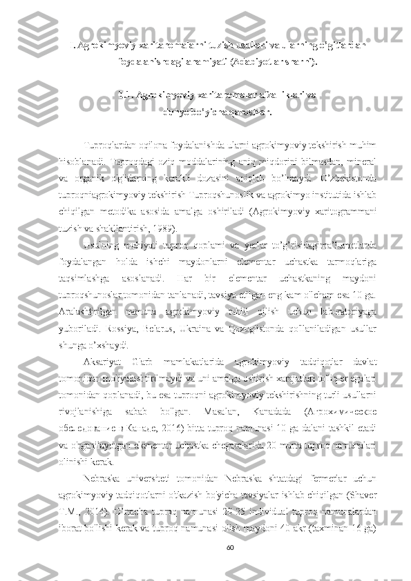 I.   Agrokimyoviy xaritanomalarni tuzish usullari va ularning o’gitlardan
foydalanishdagi ahamiyati (Adabiyotlar sharhi).
1.1. Agrokimyoviy xaritanomalar afzalliklari va 
dunyo bo’yicha qarashlar.
Tuproqlardan oqilona foydalanishda ularni agrokimyoviy tekshirish muhim
hisoblanadi.   Tuproqdagi   oziq   moddalarining   aniq   miqdorini   bilmasdan,   mineral
va   organik   o'g'itlarning   kerakli   dozasini   aniqlab   bo’lmaydi.   O’zbekistonda
tuproqniagrokimyoviy tekshirish Tuproqshunoslik va agrokimyo institutida ishlab
chiqilgan   metodika   asosida   amalga   oshiriladi   ( Agrokimyoviy   xaritogrammani
tuzish va shakllantirish,  1989).
Usulning   mohiyati   tuproq   qoplami   va   yerlar   to’g’risidagima’lumotlarda
foydalangan   holda   ishchi   maydonlarni   elementar   uchastka   tarmoqlariga
taqsimlashga   asoslanadi.   Har   bir   elementar   uchastkaning   maydoni
tuproqshunoslar tomonidan tanlanadi, tavsiya etilgan eng kam o'lcham esa 10 ga.
Aralashtirilgan   namuna   agrokimyoviy   tahlil   qilish   uchun   laboratoriyaga
yuboriladi.   Rossiya,   Belarus,   Ukraina   va   Qozog'istonda   qo'llaniladigan   usullar
shunga o’xshaydi.
Aksariyat   G'arb   mamlakatlarida   agrokimyoviy   tadqiqotlar   davlat
tomonidan moliyalashtirilmaydi va uni amalga oshirish xarajatlari to'liq er egalari
tomonidan qoplanadi, bu esa tuproqni agrokimyoviy tekshirishning turli usullarni
rivojlanishiga   sabab   bo'lgan.   Masalan,   Kanadada   (Агрохимическое
обследование в Канаде, 2016) bitta tuproq namunasi  10 ga dalani tashkil etadi
va o'rganilayotgan elementar uchastka chegaralarida 20 marta tuproq namunalari
olinishi kerak. 
Nebraska   universiteti   tomonidan   Nebraska   shtatdagi   fermerlar   uchun
agrokimyoviy tadqiqotlarni o'tkazish bo'yicha tavsiyalar ishlab chiqilgan (Shaver
T.M.,   2014).   O’rtacha   tuproq   namunasi   20-25   individual   tuproq   namunalardan
iborat bo'lishi kerak va tuproq namunasi olish maydoni 40 akr (taxminan 16 ga)
60 