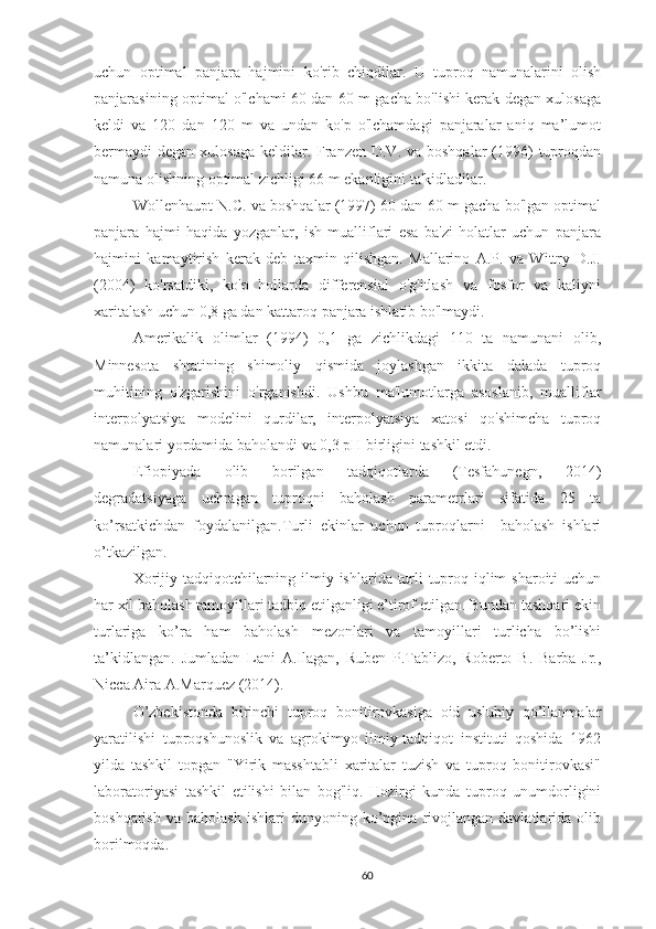 uchun   optimal   panjara   hajmini   ko'rib   chiqdilar.   U   tuproq   namunalarini   olish
panjarasining optimal o'lchami 60 dan 60 m gacha bo'lishi kerak degan xulosaga
keldi   va   120   dan   120   m   va   undan   ko'p   o'lchamdagi   panjaralar   aniq   ma’lumot
bermaydi  degan xulosaga  keldilar. Franzen D.V. va  boshqalar  (1996)  tuproqdan
namuna olishning optimal zichligi 66 m ekanligini ta'kidladilar.
Wollenhaupt N.C. va boshqalar (1997) 60 dan 60 m gacha bo'lgan optimal
panjara   hajmi   haqida   yozganlar,   ish   mualliflari   esa   ba'zi   holatlar   uchun   panjara
hajmini   kamaytirish   kerak   deb   taxmin   qilishgan.   Mallarino   A.P.   va   Wittry   D.J.
(2004)   ko'rsatdiki,   ko'p   hollarda   differensial   o'g'itlash   va   fosfor   va   kaliyni
xaritalash uchun 0,8 ga dan kattaroq panjara ishlatib bo'lmaydi.
Amerikalik   olimlar   (1994)   0,1   ga   zichlikdagi   110   ta   namunani   olib,
Minnesota   shtatining   shimoliy   qismida   joylashgan   ikkita   dalada   tuproq
muhitining   o'zgarishini   o'rganishdi.   Ushbu   ma'lumotlarga   asoslanib,   mualliflar
interpolyatsiya   modelini   qurdilar,   interpolyatsiya   xatosi   qo'shimcha   tuproq
namunalari yordamida baholandi va 0,3 pH birligini tashkil etdi.
Efiopiyada   olib   borilgan   tadqiqotlarda   (Tesfahunegn,   2014)
degradatsiyaga   uchragan   tuproqni   baholash   parametrlari   sifatida   25   ta
ko’rsatkichdan   foydalanilgan.Turli   ekinlar   uchun   tuproqlarni     baholash   ishlari
o’tkazilgan.
Xorijiy tadqiqotchilarning ilmiy ishlarida turli tuproq-iqlim  sharoiti uchun
har xil baholash tamoyillari tadbiq etilganligi e’tirof etilgan. Bundan tashqari ekin
turlariga   ko’ra   ham   baholash   mezonlari   va   tamoyillari   turlicha   bo’lishi
ta’kidlangan.   Jumladan   Lani   A.Ilagan,   Ruben   P.Tablizo,   Roberto   B.   Barba   Jr.,
Nicca Aira A.Marquez (2014).
O’zbekistonda   birinchi   tuproq   bonitirovkasiga   oid   uslubiy   qo’llanmalar
yaratilishi   tuproqshunoslik   va   agrokimyo   ilmiy-tadqiqot   instituti   qoshida   1962
yilda   tashkil   topgan   "Yirik   masshtabli   xaritalar   tuzish   va   tuproq   bonitirovkasi"
laboratoriyasi   tashkil   etilishi   bilan   bog'liq.   Hozirgi   kunda   tuproq   unumdorligini
boshqarish   va   baholash   ishlari   dunyoning   ko’pgina   rivojlangan   davlatlarida   olib
borilmoqda.
60 