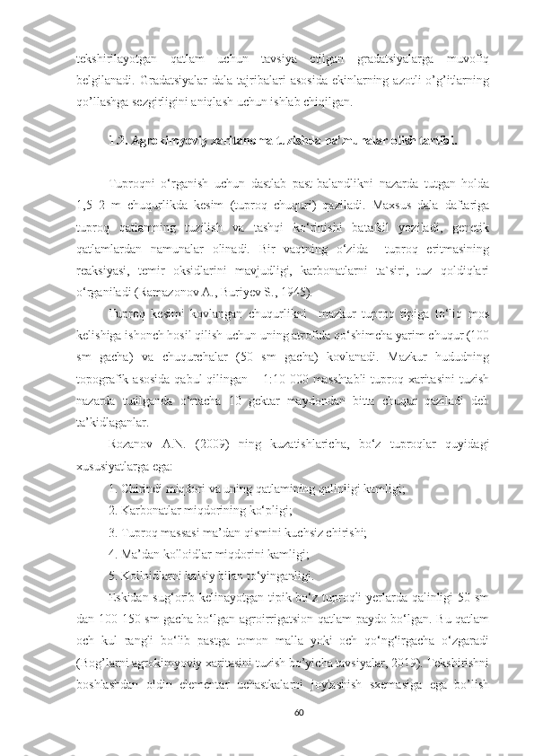 tekshirilayotgan   qatlam   uchun   tavsiya   etilgan   gradatsiyalarga   muvofiq
belgilanadi. Gradatsiyalar  dala  tajribalari   asosida  ekinlarning  azotli  o’g’itlarning
qo’llashga sezgirligini aniqlash uchun ishlab chiqilgan.
1.2. Agrokimyoviy xaritanoma tuzishda na’munalar olish tartibi.
Tuproqni   o‘rganish   uchun   dastlab   past-balandlikni   nazarda   tutgan   holda
1,5–2   m   chuqurlikda   kesim   (tuproq   chuquri)   qaziladi.   Maxsus   dala   daftariga
tuproq   qatlamning   tuzilish   va   tashqi   ko‘rinishi   batafsil   yoziladi,   genetik
qatlamlardan   namunalar   olinadi.   Bir   vaqtning   o‘zida     tuproq   eritmasining
reaksiyasi,   temir   oksidlarini   mavjudligi,   karbonatlarni   ta`siri,   tuz   qoldiqlari
o‘rganiladi ( Ramazonov A., Buriyev S., 1945) .
Tuproq   kesimi   kovlangan   chuqurlikni     mazkur   tuproq   tipiga   to‘liq   mos
kelishiga ishonch hosil qilish uchun uning atrofida qo‘shimcha yarim chuqur (100
sm   gacha)   va   chuqurchalar   (50   sm   gacha)   kovlanadi.   Mazkur   hududning
topografik asosida  qabul  qilingan – 1:10 000 masshtabli  tuproq xaritasini  tuzish
nazarda   tutilganda   o‘rtacha   10   gektar   maydondan   bitta   chuqur   qaziladi   deb
ta’kidlaganlar.
Rozanov   A.N.   (2009)   ning   kuzatishlaricha,   bo‘z   tuproqlar   quyidagi
xususiyatlarga ega:  
1.   Chirindi miqdori va uning qatlamining qalinligi kamligi;
2. Karbonatlar miqdorining ko‘pligi;
3. Tuproq massasi ma’dan qismini kuchsiz chirishi;
4.   Ma’dan kolloidlar miqdorini kamligi;
5.   Kolloidlarni kalsiy bilan to‘yinganligi.
Eskidan sug‘orib kelinayotgan tipik bo‘z tuproqli yerlarda qalinligi 50 sm
dan 100-150 sm gacha bo‘lgan agroirrigatsion qatlam paydo bo‘lgan. Bu qatlam
och   kul   rangli   bo‘lib   pastga   tomon   malla   yoki   och   qo‘ng‘irgacha   o‘zgaradi
(Bog’larni agrokimyoviy xaritasini tuzish bo’yicha tavsiyalar, 2019). Tekshirishni
boshlashdan   oldin   elementar   uchastkalarni   joylashish   sxemasiga   ega   bo’lish
60 