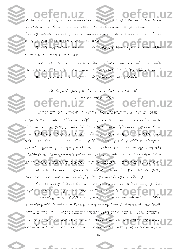 asosan ularning maydonida qoida tariqasida, 2 dan oshmaydi va har bir elementar
uchastkada aralash tuproq namunasini hosil qilish uchun olingan namunalar soni.
Bunday   texnika   dalaning   alohida   uchastkalarida   ozuqa   moddalariga   bo’lgan
ehtiyojni yaxshiroq baholash imkonini beradi. 
Kichik   maydonlarda   namuna   olish   ikkita   usulidan   foydalanish   mumkin:
nuqtali va butun maydon bo’ylab.
Tekshiruvning   birinchi   bosqichida,   muntazam   panjara   bo’yicha   nuqta
namunalarini   olish   bilan   agar   dalaning   rang-barangligi   to’g’risida   ma’lumot
bo’lmasa, panjara katakchasi maydoni 0,5 ga dan oshmasligi kerak.
1.3. Agrokimyoviy xaritanoma tuzish uchun xar xil 
usullardan foydalanish.
Tuproqlarni   agrokimyovi y   tеkshirish   va   kartogrammalash   ishlari,   avvalo,
organik   va   minеral   o’ g’itlardan   to’g’ri   foydalanish   imkonini   bеradi.   Tuproqlar
oldindan agrokimyoviy jihatdan tеkshirib   ko’rilmasa, o’g’itlardan foydalanishda,
albatta xatoga yo’l quyiladi - ehtiyoj   bo’lmagan joyga ortiqcha miqdorda solinadi
yoki,   aksincha,   oziqlanish   rеjimini   yoki   mеlioratsiyasini   yaxshilash   nihoyatda
zarur   bo’lgan   maydonlarga   yetarli   darajada   solinmaydi.   Tuproqni   agrokimyoviy
tеkshirish   va   kartogrammalashdan   maqsad   -   ularning   oziq   elеmеntlari   b ilan
taminlanganlik   darajasini   o’rganish   hamda   dalalarda   o’g’itlardan   va   kimyoviy
mеliorasiyada   samarali   foydalanish   uchun   zarur   bo’lgan   agrokimyoviy
kartogrammalarni  tuzishdan iborat ( Agrokimyo laboratoriya ishi, 2010).
Agrokimyoviy   tеkshirishlarda   t uproq   kartasi   va   xo’jalikning   yerdan
foydalanish plani kartogrammaga asos bo’lib  xizmat qiladi.
Tuproqdagi   nitrat   shaklidagi   azot   miqdori   tuproqni   mineral   azot   bilan
ta`minlanganlik   hamda   nitrifikatsiya   jarayonining   kechish   darajasini   tavsiflaydi.
Nitratlar   miqdori   bo`yicha   tuproqni   madaniylashganligi   haqida   xulosa   chiqarish
mumkin, chunki bu jarayon uchun eng maqbul sharoitlarga va yaxshi strukturali
tuproqlarga xosdir. Tuproq tarkibidagi nitratlar tuproqqa singmaydi. Nitratlar juda
60 