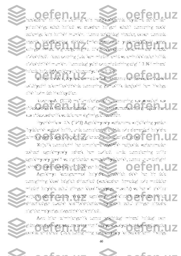 harakatchan   bo`lib,   bu   ularning   ko`p   namlik   sharoitida   haydalma   qanlamidan
yo`qolishiga   sabab   bo`ladi   va   eruvchan   bo`lgani   sababli   tuproqning   pastki
qatlamiga   ko`p   bo`lishi   mumkin.   Tuproq   tarkibidagi   nitratlar,   asosan   tuproqda
organik   birikmalarning   chirishi   (mikroorganizmlar   yordamida)   yoki   yerga
solingan   mineral   o`g`itlarga   bog`liq.   O simliklar   azotni   asosan   mineral   holatdaʻ
o zlashtiradi.   Faqat   azotning   juda   kam   miqdori   amid   va   aminokislotalar   holida	
ʻ
o zlashtirilishi mumkin. 
ʻ Tuproqdagi yalpi azot miqdorining atigi 1-2  %  i mineral
holatda bo ladi	
ʻ  (Agrokimyo laboratoriya ishi, 2021) .
Bobojonov A.R, Ziyomuhammedov E.A .  lar tuproq bonitirovkasi o’tkazish
uslubiyatini   takomillashtirishda   tuproqning   gumuslilik   darajasini   ham   hisobga
olish lozim deb hisoblaydilar.
Rozanov   A.   (2009)   ma’lumotlariga   ko‘ra,   tuproqning   suv   xossalari   suv
o‘tkazuvchanlik bilan chambarchas bog‘liq. Tuproq zarrachalarining miqdori ham
suv o‘tkazuvchanlik va dala nam sig‘imiga aloqadordir .
Pryanishnikov   D.N   (1945)   А gr о kimyoviy   ха rit а n о m а   х o`j а likning   y е rd а n
f о yd а l а nish   ха rit а si bo`lib, und а   tupr о ql а rning   а l о hid а   о ziq el е m е ntl а ri bo`yich а
t а `minl а ng а nlik d а r а j а si sh а rtli b е lgil а r t а rzid а  if о d а  etilg а n bo`l а di.
Х o`j а lik   tupr о ql а rini   h а r   t о m о nl а m а   t е kshirish   n а tij а sid а   ха rit а n о m а d а n
t а shq а ri   а gr о kimyoviy   о ch е rk   h а m   tuzil а di.   Und а   tupr о ql а rning   to`liq
а gr о kimyoviy  t а vsifi   v а   o`g`itl а rd а n  s а m а r а li   f о yd а l а nish,  tupr о q  unumd о rligini
о shirish bo`yich а  t а vsiyal а r if о d а l а ng а n bo`l а di.
А gr о kimyo   k а rt о gr а mm а si   bo`yich а   а lm а shl а b   ekish   h а r   bir   d а l а
tupr о g`ining   kl а ssi   b е lgil а b   chiq а ril а di   ( ха r а k а tch а n   f о rm а d а gi   о ziq   m о dd а l а r
miqd о ri   bo`yich а   q а bul   qiling а n   kl а ssifik а tsiyag а   muv о fiq)   v а   h а r   х il   qishl о q
х o`j а lik   ekinl а ri   uchun   mint а q а l   а gr о kimyo   t а shkil о tl а ri   t о m о nid а n   ishl а b
chiq а ril а dig а n   tuz а tish   k о effitsi е ntl а rid а n   f о yd а l а nib   q а bul   qiling а n   o`rt а ch а
o`g`itl а r m е `yorig а  o`zg а rtirishl а r kiritil а di.
Azot   bilan   ta`minlanganlik   tuproq   tarkibidagi   mineral   holdagi   oson
gidrozlanadigan azot va tuproqning nitrifikatsiya xususiyati haqidagi ma`lumotlar
asosida   aniqlanadi   (D а l а   tupr о g`ining   а gr о kimyoviy   ko`rs а tkichl а rini   his о bg а
60 