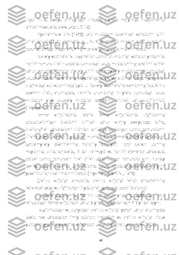 о lg а n   h о ld а   t а vsiya   qilin а yotg а n   o`rt а ch а   o`g`itl а r   m е `yorig а   o`zg а rtirishl а r
kiritish mavzusida arxiv.uzdan, 2019).
Pryanishnikov   D.N   (1965)   oziq   moddalarni   taqsimlash   xaritalarini   tahlil
qilish   dalaning   turli   qismlarida   pH,   NPK   va   chirindi   miqdori   kabi   unumdorlik
parametrlaridagi o’zgarishlarning intensivligini aniqlik imkonini beradi.
Fazoviy-vaqtinchalik   o'zgarishlar   tuproq   unumdorligi   xaritalar   yordamida
har bir namuna olish nuqtasida tuproqdagi ozuqa moddalarining tarkibini ko'rish
uchun   zarurdir.   Xaritalar   qiyosiy   tahlili   agrokimyoviy   moddalarning   tuproqdagi
ozuqa   moddalari   tarkibining   o'zgarishiga   ta'siri   va   sodir   bo'ladigan   jarayonlar
to'g'risidagi xulosalarni belgilaydi. U fazoviy-vaqtinchalik rasmlarning batafsilroq
tasvirini   olish,   shuningdek,   o'simlik   unumdorligi   bo'yicha   tuproqdagi   ozuqa
moddalari   yoki   ozuqaviy   moddalar   darajasini   baholash   uchun   qo’llaniladi
(Deyavem, 2010).
Fermer   xo’jaliklarida   kichik   fermer   xo’jaliklarida   o’g’itlarning
tabaqalashtirilgan   dozalarini   qo’llash   uchun   xorijiy   tavsiyalarga   ko’ra,
boshlang’ich   uchastkalarni   oldindan   tanlashga   asoslangan   tuproq   namunalarini
olishning grid usulidan foydalanish mumkin. Yirik fermer xo’jaliklarida dalalarni
agrokimyoviy   tekshirishning   mahalliy   amaliyoti.   Farqi   asosan   ularning
maydonida   qoida   tariqasida,   2   dan   oshmaydi   va   har   bir   elementar   uchastkada
aralash   tuproq   namunasini   hosil   qilish   uchun   olingan   namunalar   soni.   Bunday
texnika   dalaning   alohida   uchastkalarida   ozuqa   moddalariga   bo’lgan   ehtiyojni
yaxshiroq baholash imkonini beradi (Pryanishnikov D.N., 1945).
Qishloq   xo’jaligi   zonalarida   qishloq   xo’jaligi   ishlab   chiqarishining
ixtisoslashuviga va o’g’itlardan foydalanish darajasiga qarab farqlanadi:
-   mineral   o’g’itlarning   har   bir   turi   uchun   yiliga   60   kg/ga   dan   ortiq
ishlatadigan fermer xo’jaliklari uchun 5 yil, 60 kg/ga dan kam 6-7 yildan keyin.
-   sug’oriladigan   va   quriydigan   qishloq   xo’jaligi   yerlari   uchun   shuningdek
davlat   nav   uchastkalari   ilmiy   tadqiqot   institutlari   va   qishloq   xo’jaligi   o’quv
yurtlarining tajriba va tajriba xo’jaliklari uchun 3 yil ( Belousova E.N .,  2017) .
60 