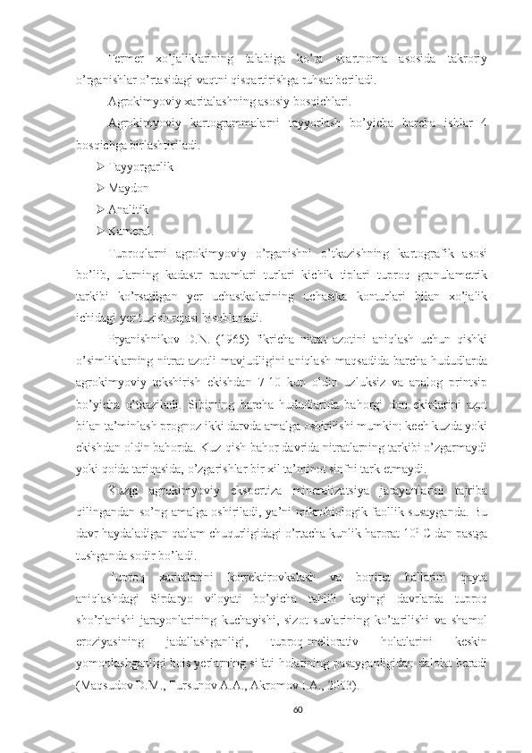 Fermer   xo’jaliklarining   talabiga   ko’ra   shartnoma   asosida   takroriy
o’rganishlar o’rtasidagi vaqtni qisqartirishga ruhsat beriladi.
Agrokimyoviy xaritalashning asosiy bosqichlari.
Agrokimyoviy   kartogrammalarni   tayyorlash   bo’yicha   barcha   ishlar   4
bosqichga birlashtiriladi.
 Tayyorgarlik
 Maydon
 Analitik
 Kameral.
Tuproqlarni   agrokimyoviy   o’rganishni   o’tkazishning   kartografik   asosi
bo’lib,   ularning   kadastr   raqamlari   turlari   kichik   tiplari   tuproq   granulametrik
tarkibi   ko’rsatilgan   yer   uchastkalarining   uchastka   konturlari   bilan   xo’jalik
ichidagi yer tuzish rejasi hisoblanadi. 
Pryanishnikov   D.N.   (1965)   fikricha   nitrat   azotini   aniqlash   uchun   qishki
o’simliklarning  nitrat   azotli   mavjudligini  aniqlash  maqsadida   barcha  hududlarda
agrokimyoviy   tekshirish   ekishdan   7-10   kun   oldin   uzluksiz   va   analog   printsip
bo’yicha   o’tkaziladi.   Sibirning   barcha   hududlarida   bahorgi   don   ekinlarini   azot
bilan ta’minlash prognoz ikki darvda amalga oshirilishi mumkin: kech kuzda yoki
ekishdan oldin bahorda. Kuz-qish-bahor davrida nitratlarning tarkibi o’zgarmaydi
yoki qoida tariqasida, o’zgarishlar bir xil ta’minot sinfni tark etmaydi.
Kuzgi   agrokimyoviy   ekspertiza   mineralizatsiya   jarayonlarini   tajriba
qilingandan so’ng amalga oshiriladi, ya’ni mikrobiologik faollik susayganda. Bu
davr haydaladigan qatlam chuqurligidagi o’rtacha kunlik harorat 10 0
 C dan pastga
tushganda sodir bo’ladi.
T uproq   xaritalarini   korrektirovkalash   va   bonitet   ballarini   qayta
aniqlashdagi   Sirdaryo   viloyati   bo’yicha   tahlili   keyingi   davrlarda   tuproq
sho’rlanishi   jarayonlarining   kuchayishi,   sizot   suvlarining   ko’tarilishi   va   shamol
eroziyasining   jadallashganligi,   tuproq-meliorativ   holatlarini   keskin
yomonlashganligi bois yerlarning sifati holatining pasayganligidan dalolat beradi
( Maqsudov D.M . , Tursunov A.A . , Akromov I.A. ,  2003).
60 