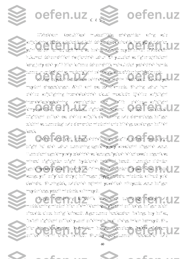 KIRISH
O’zbekiston   Respublikasi   mustaqillikka   erishganidan   so‘ng   xalq
xo‘jaligining barcha sohalaridagi kabi dehqonchilik sohasida ham yangi tizimlar,
ya’ni   dehqon-fermer,   agrofirma   va   boshqa   tizimlar   paydo   bo‘ldi.   O’zbekiston
hukumati   dehqonchilikni   rivojlantirish   uchun   fan   yutuqlari   va   ilg‘or   tajribalarni
keng joriy etish yo’li bilan ko‘proq dehqonchilik mahsulotlari yetishtirish hamda
tuproq unumdorligini va madaniyligini oshirishga katta e’tibor berib kelmoqda.
Hozirgi paytda hosildorlikni oshirish juda muhim hisoblanadi. Chunki yer
maydoni   chegaralangan.   Aholi   soni   esa   tez   o’smoqda.   Shuning   uchun   ham
qishloq   xo’jaligining   intensivlashtirish   aktual   masaladir.   Qishloq   xo’jaligini
intensivikatsiyalashning   zvenolaridan   biri   bo’lib   qishloq   xo’jaligini
kimyolashtirish,   shu   jumladan   o’g’itlarni   ratsional   qo’llash   hisoblanadi.
O’g’itlarni   qo'llash   esa   qishloq   xo’jalik   ekinlarining   oziq   elementlarga   bo’lgan
talabini va tuproqdagi oziq elementlar miqdorini aniq bilishga asoslangan bo’lishi
kerak.
Qishloq   xo’jaligini   kimyolashtirish   bilan   bog’liq   bo’lgan   masalalarini
to’g’ri   hal   etish   uchun   tuproqning   agrokimyoviy   xossalarini   o’rganish   zarur.
Tuproqlarni agrokimyoviy tekshirish va kartografiyalash ishlari avvalo organik va
mineral   o’g’itlardan   to’g’ri   foydalanish   imkonini   beradi.   Tuproqlar   oldindan
agrokimyoviy   jihatdan   tekshirib   ko’rilmasa,   o’g’itlardan   foydalanishda,   albatta
xatoga   yo’l   qo’yiladi   ehtiyoj   bo’lmagan   joyga   ortiqcha   miqdorda   solinadi   yoki
aksincha.   Shuningdek,   oziqlanish   rejimini   yaxshilash   nihoyatda   zarur   bo’lgan
maydonlarga yetarli miqdorda solinmaydi.
Dunyo   olimlarining   ko’pchilk   kuzatishlari   tuproqdagi   asosiy   oziq
moddalarning miqdori bilan o’simliklarning o’g’itlarini qo’llashga bo’lgan talabi
o’rtasida   aloqa   borligi   ko’rsatdi.   Agar   tuproq   harakatchan   fosforga   boy   bo’lsa,
fosforli o’g’itlarni qo’llash yuqori qo’shimcha hosil olishga imkon bermaydi. Shu
bilan   birga   harakatchan   fosfori   kam   bo’lgan   tuproqlarda   fosforli   o’g’itlarni
qo’llash   hosilni   ancha   oshiradi.   Shunday   qilib   tuproqni   harakatchan   oziq
60 