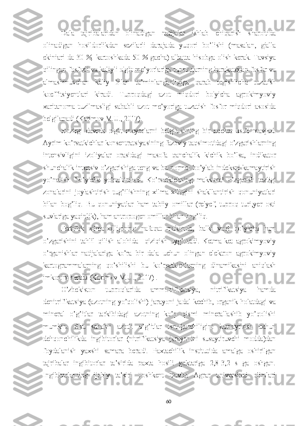 Dala   tajribalaridan   olinadigan   natijalar   ishlab   chiqarish   sharoitida
olinadigan   hosildorlikdan   sezilarli   darajada   yuqori   bo’lishi   (masalan,   g'alla
ekiniari  da-30   %,   kartoshkada-50   %   gacha )   albatta hisobga olish kerak. Tavsiya
qilingan fosforli va kaliyli o'g'it me’yorlariga tuproqlarning harakatchan fosfor va
almashinuvchan   kaliy   bilan   ta’minlanganligiga   qarab   tegishlicha   tuzatish
koeffitsiyentlari   kiradi.   Tuproqdagi   azot   miqdori   bo'yicha   agrokimyoviy
xaritanoma   tuzilmasligi   sababli   azot   me’yoriga   tuzatish   fosfor   miqdori   asosida
belgilanadi (Karimov M.U., 2017).
Hozirgi   davrda   o'g'it   meyorla r ni   belgilashning   bir   nechta   usuli   mavjud.
Ayrim ko’rsatkichlar konsentratsiyasining fazoviy taqsimotidagi o’zgarishlarning
intensivligini   izoliyalar   orasidagi   masofa   qanchalik   kichik   bo’lsa,   indikator
shunchalik intensiv o’zgarishiga teng va bu normal bo’ylab indeksni kamaytirish
yo’nalishi   bo’yicha   yo’naltiriladi.   Ko’rsatkichning   maksimal   o’zgarish   tezligi
zonalarini   joylashtirish   tug’ilishning   xilma-xilligini   shakllantirish   qonuniyatlari
bilan   bog’liq.   Bu   qonuniyatlar   ham   tabiiy   omillar   (relyef,   tuproq   turi,yer   osti
suvlariga yaqinlik), ham antropogen omillar bilan bog’liq.
Fertillik   xilma-xilligining   nafaqat   makonda,   balki   vaqt   bo’yicha   ham
o’zgarishini   tahlil   qilish   alohida     qiziqish   uyg’otadi.   Ketma-ket   agrokimyoviy
o’rganishlar   natijalariga   ko’ra   bir   dala   uchun   olingan   elektron   agrokimyoviy
kartogrammalarning   qo’shilishi   bu   ko’rsatkichlarning   dinamikasini   aniqlash
imkonini beradi (Karimov M.U., 2017) .
O’zbekiston   tuproqlarida   ammonifikatsiya,   nitrifikatsiya   hamda
denitrifikatsiya  (azotning yo’qolishi)  jarayoni  jadal  kechib,  organik  holatdagi   va
mineral   o’g’itlar   tarkibidagi   azotning   ko’p   qismi   minerallashib   yo’qolishi
mumkin.   Shu   sababli   azotli   o’g’itlar   isrofgarchiligini   kamaytirish   uchun
dehqonchilikda   ingibitorlar   (nitrifikatsiya   jarayonini   susaytiruvchi   modda)dan
foydalanish   yaxshi   samara   beradi.   Paxtachilik   institutida   amalga   oshirilgan
tajribalar   ingibitorlar   ta’sirida   paxta   hosili   gektariga   2,8-3,2   s   ga   oshgan.
Ingibitorlarning   ijobiy   ta’siri   Toshkent   Davlat   Agrar   universiteti   olimlari
60 