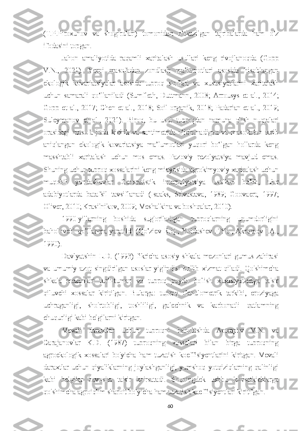 (T.P.Piroxunov   va   shogirdlari)   tomonidan   o’tkazilgan   tajribalarda   ham   o’z
ifodasini topgan.
Jahon   amaliyotida   raqamli   xaritalash   usullari   keng   rivojlanoqda   ( Gopp
V.N .,   2021) .   Yerni   masofadan   zondlash   ma’lumotlari   asosida   hisoblangan
ekologik   kovariatsiyalar   asosida   tuproq   sinflari   va   xususiyatlarini   xaritalash
uchun   samarali   qo‘llaniladi   (Sumfleth,   Duttmann ,   2008 ;   Arrousys   et   al. ,   2014 ;
Gopp   et   al.,   2017 ;   Chen   et   al. ,   2018 ;   Soil   organik ,   2018 ;   Padarian   et   al. ,   2019 ;
Suleymanov   et   al. ,   2021) .   Biroq,   bu   usul   tuproqdan   namuna   olish   nuqtalari
orasidagi   masofa   juda   kichik   va   santimetrda   o‘lchanadigan   va   masofadan   turib
aniqlangan   ekologik   kovariatsiya   ma’lumotlari   yuqori   bo‘lgan   hollarda   keng
masshtabli   xaritalash   uchun   mos   emas.   Fazoviy   rezolyatsiya   mavjud   emas.
Shuning uchun tuproq xossalarini keng miqyosida agrokimyoviy xaritalash uchun
muqobil   yondashuvlar   Geostatistik   interpolyatsiya   usullari   bo'lib,   ular
adabiyotlarda   batafsil   tavsiflanadi   (Isaaks,   Srivastava,   1989;   Goovaert,   1997;
Oliver, 2010; Krasilnikov, 2009; Meshalkina va boshqalar, 2010).
1990-yillarning   boshida   sug'oriladigan   tuproqlarning   unumdorligini
baholovchi   qo’llanma   yaratildi   (Qo’ziev   R.Q.,   Yuldashev   F.Yu.,   Akromov   I.A.,
1990).
Davlyatshin   L.D.   (1993)   fikricha   asosiy   shkala   mezonlari   gumus   zahirasi
va   umumiy   azot   singdirilgan   asoslar   yig'indisi   bo'lib   xizmat   qiladi.   Qo'shimcha
shkala   mezonlari   turli-tuman   va   tuproq   paydo   bo'lish   xususiyatlariga   ta'sir
qiluvchi   xossalar   kiritilgan.   Bularga:   tuproq   fIanulometrik   tarkibi,   eroziyaga
uchraganligi,   sho'rtobligi,   toshliligi,   galechnik   va   karbonatli   qatlamning
chuqurligi kabi belgilarni kiritgan.
Mevali   daraxtlar   uchun   tuproqni   baholashda   Antrapov   V.N.   va
Carajanovlar   K.D.   (1987)   tuproqning   xossalari   bilan   birga   tuproqning
agroekologik   xossalari   bo'yicha   ham   tuzatish   koeffisiyentlarini   kiritgan.   Mevali
daraxtlar   uchun   qiyaliklarning   joylashganligi,   yumshoq   yotqiziqlarning   qalinligi
kabi   belgilar   bevosita   ta'sir   ko'rsatadi.   Shuningdek   ushbu   ko'rsatkichlarga
qo'shimcha agroiqlim sharoit bo'yicha ham tuzatish kaeffisiyentlari kiritilgan.
60 