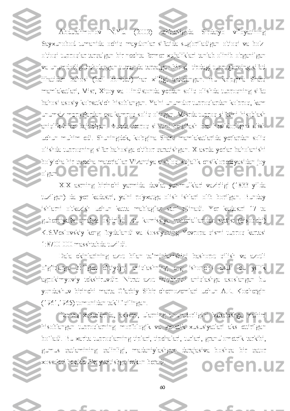 Abdurahmonov   N.Yu.   (2002)   rahbarligida   Sirdaryo   viloyatining
Sayxunobod   tumanida   ochiq   maydonlar   sifatida   sug'oriladigan   o'tioqi   va   bo'z-
o'tioqi tuproqlar tarqalgan bir  nechta fermer xo'jaliklari tanlab olinib o'rganilgan
va unumdorligi baholangan tumanda tarqalgan hir xiI tipdagi tuproqlarning sifati
jihatidan   bahosi   (ball   boniteti)   har   xilligi   aniqlangan.   Bu   ko'pgina   Sharq
mamlakatlari,   Misr,   Xitoy   va   Hindistonda   yerdan   soliq   olishda   tuproqning   sifat
bahosi asosiy ko'rsatkich hisoblangan. Ya'ni unumdor tuproqlardan ko'proq, kam
unumsiz mproqlardan esa kamroq soliq olingan.   Misrda tuproq sifatini hisoblash
aniqlik   bilan   bajarilgan.   Bunda   tuproq   sifatini   belgilash   don   hosildorligini   olish
uchun   muhim   edi.   Shuningdek,   ko'pgina   Sharq   mamlakatlarida   yerlardan   soliq
olishda tuproqning sifar  bahosiga  e'tibor  qaratishgan. X  asrda yerlar  baholanishi
bo'yicha hir qancha materiallar Vizantiya qishloq xo'jalik ensiklopediyasidan joy
olgan.
XIX   asrning   birinchi   yarmida   davlat   yer-mulklari   vazirligi   (1833   yilda
tuzilgan)   da   yer   kadastri,   ya'ni   ro'yxatga   olish   ishlari   olib   borilgan.   Bunday
ishlarni   o'tkazish   uchun   katta   mablag'lar   sarf   qilinadi.   Yer   kadastri   17   ta
guberniyada   amalga   oshirildi.   Bu   komissiya   materiallaridan   statist   (hisobchi)
K.S.Veslovskiy   keng   foydalandi   va   Rossiyaning   Yevropa   qismi   tuproq   kartasi
1:8700 000 masshtabda tuzildi.
Dala   ekinlarining   azot   bilan   ta’minlanishini   bashorot   qilish   va   azotli
o’g’itlarga   bo’lgan   ehtiyojni   aniqlashning   eng   ishonchli   usuli   bu   yillik
agrokimyoviy   tekshiruvdir.   Nitrat   azot   miqdorini   aniqlashga   asoslangan   bu
yondashuv   birinchi   marta   G’arbiy   Sibir   chernozemlari   uchun   A.E.   Kochergin
(1961,1965) tomonidan taklif qilingan.
Tupr о q   ха rit а l а rid а ,   а s о s а n,   ul а rning   unumd о rligini   b а h о l а shg а   muhim
his о bl а ng а n   tupr о ql а rning   m о rf о l о gik   v а   g е n е tik   х ususiyatl а ri   а ks   ettirilg а n
bo`l а di.   Bu   ха rit а   tupr о ql а rning   tipl а ri,   tipch а l а ri,   turl а ri,   gr а nul о m е trik   t а rkibi,
gumus   q а tl а mining   q а linligi,   m а d а niyl а shg а n   d а r а j а siv а   b о shq а   bir   q а t о r
хо ss а l а ri h а qid а  fikr yuritishg а  imk о n b е r а di.
60 