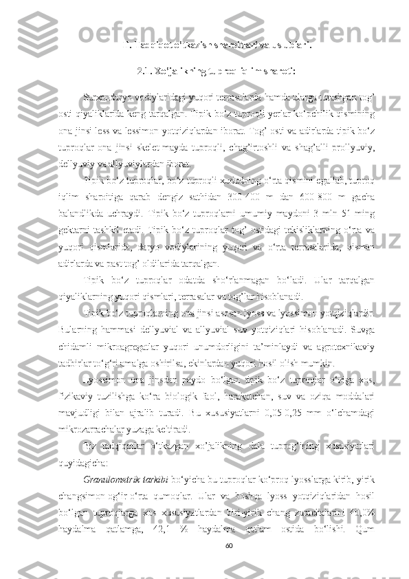 II.  Tadqiqot o’tkazish sharoitlari va uslublari .
2.1.  Xo’jalikning tuproq - iqlim sharoti :
Surxandaryo vodiylaridagi yuqori terrasalarda hamda ularga tutashgan tog’
osti qiyaliklarida keng tarqalgan. Tipik bo‘z tuproqli yerlar ko‘pchilik qismining
ona jinsi less va lessimon yotqiziqlardan iborat. Tog’ osti va adirlarda tipik bo‘z
tuproqlar   ona   jinsi   skelet-mayda   tuproqli,   chag’irtoshli   va   shag’alli   prollyuviy,
dellyuviy va allyuviylardan iborat.
Tipik bo‘z tuproqlar, bo‘z tuproqli xududning o‘rta qismini egallab, tuproq
iqlim   sharoitiga   qarab   dengiz   sathidan   300-400   m   dan   600-800   m   gacha
balandlikda   uchraydi.   Tipik   bo‘z   tuproqlarni   umumiy   maydoni   3   mln   51   ming
gektarni   tashkil   etadi.   Tipik   bo‘z   tuproqlar   tog’   ostidagi   tekisliklarning   o‘rta   va
yuqori   qismlarida,   daryo   vodiylarining   yuqori   va   o‘rta   terrasalarida,   qisman
adirlarda va past tog’ oldilarida tarqalgan.
Tipik   bo‘z   tuproqlar   odatda   sho‘rlanmagan   bo‘ladi.   Ular   tarqalgan
qiyaliklarning yuqori qismlari, terrasalar va tog’lar hisoblanadi.
Tipik bo‘z tuproqlarning ona jinsi asosan lyoss va lyossimon yotqiziqlardir.
Bularning   hammasi   dellyuvial   va   allyuvial   suv   yotqiziqlari   hisoblanadi.   Suvga
chidamli   mikroagregatlar   yuqori   unumdorligini   ta’minlaydi   va   agrotexnikaviy
tadbirlar to‘g‘ri amalga oshirilsa, ekinlardan yuqori hosil olish mumkin.
Lyossimon   ona   jinsdan   paydo   bo‘lgan   tipik   bo‘z   tuproqlar   o‘ziga   xos,
fizikaviy   tuzilishga   ko‘ra   biologik   faol,   harakatchan,   suv   va   oziqa   moddalari
mavjudligi   bilan   ajralib   turadi.   Bu   xususiyatlarni   0,05-0,25   mm   o‘lchamdagi
mikrozarrachalar yuzaga keltiradi.
Biz   tadqiqotlar   o‘tkazgan   xo’jalikning   dala   tuprog‘ining   xususiyatlari
quyidagicha: 
Granulometrik tarkibi  bo‘yicha bu tuproqlar ko‘proq lyosslarga kirib, yirik
changsimon-og‘ir-o‘rta   qumoqlar.   Ular   va   boshqa   lyoss   yotqiziqlaridan   hosil
bo‘lgan   tuproqlarga   xos   xususiyatlardan   biri-yirik   chang   zarachalarini   40,0%
haydalma   qatlamga,   42,1   %   haydalma   qatlam   ostida   bo‘lishi.   Qum
60 