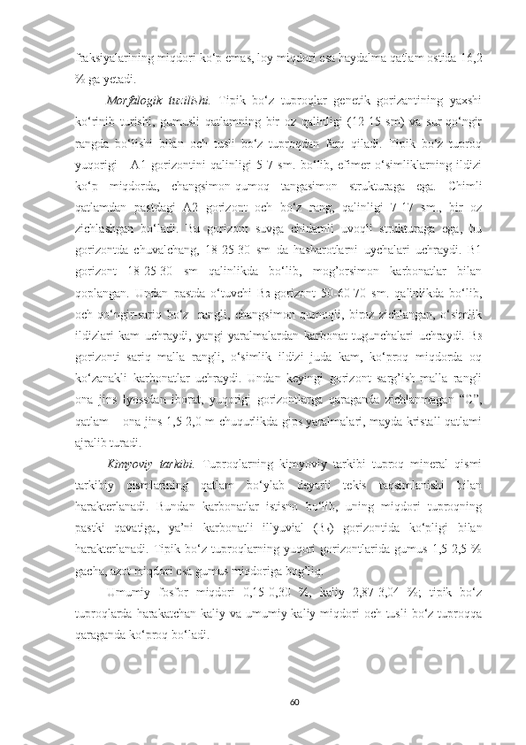 fraksiyalarining miqdori ko‘p emas, loy miqdori esa haydalma qatlam ostida   16,2
% ga yetadi.
Morfalogik   tuzilishi.   Tipik   bo‘z   tuproqlar   genetik   gorizantining   yaxshi
ko‘rinib   turishi,   gumusli   qatlamning   bir   oz   qalinligi   (12-15   sm)   va   sur-qo‘ngir
rangda   bo‘lishi   bilan   och   tusli   bo‘z   tuproqdan   farq   qiladi.   Tipik   bo‘z   tuproq
yuqorigi   -   A1   gorizontini   qalinligi   5-7   sm.   bo‘lib,   efimer   o‘simliklarning   ildizi
ko‘p   miqdorda,   changsimon-qumoq   tangasimon   strukturaga   ega.   Chimli
qatlamdan   pastdagi   A2   gorizont   och   bo‘z   rang,   qalinligi   7-17   sm.,   bir   oz
zichlashgan   bo‘ladi.   Bu   gorizont   suvga   chidamli   uvoqli   strukturaga   ega,   bu
gorizontda   chuvalchang,   18-25-30   sm   da   hasharotlarni   uychalari   uchraydi.   B1
gorizont   18-25-30   sm   qalinlikda   bo‘lib,   mog’orsimon   karbonatlar   bilan
qoplangan.   Undan   pastda   o‘tuvchi   B 2   gorizont   50-60-70   sm.   qalinlikda   bo‘lib,
och-qo‘ngir-sariq   bo‘z     rangli,   changsimon   qumoqli,   biroz   zichlangan,   o‘simlik
ildizlari   kam   uchraydi,   yangi   yaralmalardan   karbonat   tugunchalari   uchraydi.   B 3
gorizonti   sariq   malla   rangli,   o‘simlik   ildizi   juda   kam,   ko‘proq   miqdorda   oq
ko‘zanakli   karbonatlar   uchraydi.   Undan   keyingi   gorizont   sarg’ish-malla   rangli
ona   jins   lyossdan   iborat,   yuqorigi   gorizontlarga   qaraganda   zichlanmagan   “C”,
qatlam – ona jins 1,5-2,0 m chuqurlikda gips yaralmalari, mayda kristall qatlami
ajralib turadi. 
Kimyoviy   tarkibi.   Tuproqlarning   kimyoviy   tarkibi   tuproq   mineral   qismi
tarkibiy   qismlarining   qatlam   bo‘ylab   deyarli   tekis   taqsimlanishi   bilan
harakterlanadi.   Bundan   karbonatlar   istisno   bo‘lib,   uning   miqdori   tuproqning
pastki   qavatiga,   ya’ni   karbonatli   illyuvial   (B k )   gorizontida   ko‘pligi   bilan
harakterlanadi.   Tipik   bo‘z   tuproqlarning   yuqori   gorizontlarida   gumus   1,5-2,5   %
gacha, azot miqdori esa gumus miqdoriga bog’liq. 
Umumiy   fosfor   miqdori   0,15-0,30   %,   kaliy   2,87-3,04   %;   tipik   bo‘z
tuproqlarda harakatchan kaliy va  umumiy kaliy miqdori  och tusli  bo‘z tuproqqa
qaraganda ko‘proq bo‘ladi.
60 