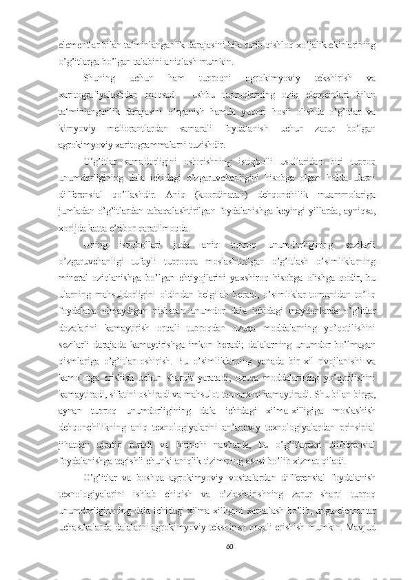 elementlar bilan ta‘minlanganlik darajasini bila turib qishloq xo’jalik ekinlarining
o’g’itlarga bo’lgan talabini aniqlash mumkin.
Shuning   uchun   ham   tuproqni   agrokimyoviy   tekshirish   va
xaritografiyalashdan   maqsad   -   ushbu   tuproqlarning   oziq   elementlari   bilan
ta‘minlanganlik   darajasini   o’rganish   hamda   yuqori   hosil   olishda   o’g’itlar   va
kimyoviy   meliorantlardan   samarali   foydalanish   uchun   zarur   bo’lgan
agrokimyoviy xaritogrammalarni tuzishdir.
O’g’itlar   samadorligini   oshirishning   istiqbolli   usullaridan   biri   tuproq
unumdorligining   dala   ichidagi   o’zgaruvchanligini   hisobga   olgan   holda   ularni
differensial   qo’llashdir.   Aniq   (koordinatali)   dehqonchilik   muammolariga
jumladan o’g’itlardan  tabaqalashtirilgan  foydalanishga   keyingi  yillarda, ayniqsa,
xorijda katta e’tibor qaratilmoqda.
Uning   istiqbollari   juda   aniq   tuproq   unumdorligining   sezilarli
o’zgaruvchanligi   tufayli   tuproqqa   moslashtirilgan   o’g’itlash   o’simliklarning
mineral   oziqlanishga   bo’lgan   ehtiyojlarini   yaxshiroq   hisobga   olishga   qodir,   bu
ularning   mahsuldorligini   oldindan   belgilab   beradi,   o’simliklar   tomonidan   to’liq
foydalana   olmaydigan   nisbatan   unumdor   dala   ichidagi   maydonlarda   o’g’itlar
dozalarini   kamaytirish   orqali   tuproqdan   ozuqa   moddalarning   yo’qotilishini
sezilarli   darajada   kamaytirishga   imkon   beradi;   dalalarning   unumdor   bo’lmagan
qismlariga   o’g’itlar   oshirish.   Bu   o’simliklarning   yanada   bir   xil   rivojlanishi   va
kamolotga   erishish   uchun   sharoit   yaratadi,   ozuqa   moddalarining   yo’qotilishini
kamaytiradi, sifatini oshiradi va mahsulot tannarxini kamaytiradi. Shu bilan birga,
aynan   tuproq   unumdorligining   dala   ichidagi   xilma-xilligiga   moslashish
dehqonchilikning   aniq   texnologiyalarini   an’anaviy   texnologiyalardan   prinsipial
jihatdan   ajratib   turadi   va   birinchi   navbatda,   bu   o’g’itlardan   diifferensial
foydalanishga tegishli chunki aniqlik tizimining asosi bo’lib xizmat qiladi.
O’g’itlar   va   boshqa   agrokimyoviy   vositalardan   differensial   foydalanish
texnologiyalarini   ishlab   chiqish   va   o’zlashtirishning   zarur   sharti   tuproq
unumdorliginining dala ichidagi xilma-xilligini xaritalash bo’lib, unga elementar
uchastkalarda dalalarni agrokimyoviy tekshirish orqali erishish mumkin. Mavjud
60 