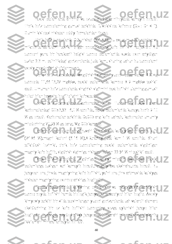 Pastki  qatlamlarda chirindi va ozuqa moddalar  nihoyatda kamayib boradi.
Tipik   bo‘z   tuproqlarning   gumusi   tarkibida   fulvokislota   ko‘proq   (C tk   :   C fi   <   1).
Gumin kislotasi nisbatan oddiy formalaridan iborat. 
Tipik bo‘z tuproqlarda C:N nisbati  (5,4-8,5), bu esa gumusda azotning va
mikrob   tanachalarini   tashkil   qilgan   proteinlarning   ko‘p   bo‘lishi   natijasidir.   Bu
tuproqni   yana   bir   harakterli   belgisi   tuproq   qatlamlarida   suvda   oson   eriydigan
tuzlar 2-3 m. qalinlikdagi gorizontlarda juda kam, shuning uchun bu tuproqlarni
asosiy maydonlari sho‘rlanmagan. 
Tipik   bo‘z   tuproqlarda   singdirish   sig’imi   yuqori   qatlamlarda   100   g
tuproqda   11,66-13,27   mg/ekv,   pastki   qatlamlarda   kamroq   8-9   mg/ekv   tashkil
etadi. Umuman bo‘z tuproqlarda singirish sig’imini past bo‘lishi ularning gumusli
holati bilan bevosita bog’liqligini ko‘rsatadi. 
Tipik   bo‘z   tuproqlarda   karbonatlar   ko‘p.   Tuproqning   ustki   qismi
karbonatlardagi CO 2   3,53 - 6,0 % atrofida, pastki qatlamlarida kupaya borib 9-10
% ga ortadi. Karbonatlar tarkibida CaCO 3   eng ko‘p uchrab, karbonatlar umumiy
miqdorining 70-95 % ga teng, Mg CO 3  kamroq. 
Tipik bo‘z tuproqlarni singdiruvchi kompleksida kal’siy kationi ancha ko‘p
(74-86   %),magni   kationi   (6-16   %),8-9,natiriy   juda   kam-1   %   atrofida.   Shuni
ta’kidlash   lozimki,   tipik   bo‘z   tuproqlarning   pastki   qatlamlarida   sigdirilgan
magniy ko‘p bo‘lib, sigdirish sigimiga nisbatan ba’zan 22-54 % ni tashkil etadi. 
Tipik   bo‘z   tuproqlarda   sigdirilgan   kalsiy   miqdori   asta-sekin   pastki
qatlamlarga   tushgan   sari   kamayib   boradi,   magniy   esa   aksincha,orta   boradi.   Bu
jarayoan ona jinsda magniyning ko‘p bo‘lishi, ya’ni ona jins eritmasida kalsiyga
nisbatan magniyning osonroq erishiga bogliqdir. 
Tuproq   qatlamlarida   kalsiyning   to‘planishi   va   magniyning   kamayishi
tuproq poyda bo‘lishi hamda biologik jaroyanlar taraqqiyoti bilan bogliq. Asosiy
kimyoviy tarkibi bir xilda taqsimlangan yuqori gorizantlarda uch valentli elament
oksidlarining   bir   oz   ko‘p   bo‘lishi   tuproqning   sozga   aylanishi   jarayo   bilan
bogliqdir.   Tuproqda   poydo   bo‘lish   jarayonida   birlamchi   minerallar   parchalanib,
ikkilamchi minerallar paydo bo‘ladi. 
60 