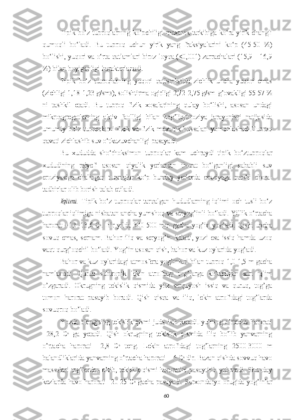 Tipik bo‘z tuproqlarning ko‘pchiligi mexanik tarkibiga ko‘ra yirik changli
qumoqli   bo‘ladi.   Bu   tuproq   uchun   yirik   yang   fraksiyalarini   ko‘p   (45-50   %)
bo‘lishi, yuqori va o‘rta qatlamlari biroz loyqa (<0,001) zarrachalari (15,9 – 16,9
%) bilan boyiganligi harakterlanadi. 
Tipik   bo‘z   tutroqlarning   yuqori   qatlamlarida   zichlik   uncha   yuqori   emas
(zichligi 1,18-1,23 g/sm 3 ), solishtirma ogirligi 2,72-2,75 g/sm    g’ovakligi 55-57 %
ni   tashkil   etadi.   Bu   tuproq   fizik   xosalarining   qulay   bo‘lishi,   asosan   undagi
mikroagregatlarning   aktiv   faolligi   bilan   bog’liq.Eroziya   jarayonlari   natijasida
umumiy   bo‘z   tuproqlarni   fizik   va   fizik-mexanik   hossalari   yomonlashadi.Tuproq
qavati zichlashib suv o‘tkazuvchanligi pasayadi. 
Bu   xududda   sho‘rhoksimon   tuproqlar   kam   uchraydi   tipik   bo‘ztuproqlar
xududining   relyefi   asosan   qiyalik   yerlardan   iborat   bo‘lganligi   sababli   suv
eroziyasiga   chalingan   tuproqlar   ko‘p   bunday   yerlarda   eroziyaga   qarshi   chora-
tadbirlar olib borish talab etiladi.
Iqlimi.   Tipik   bo‘z   tuproqlar   tarqalgan   hududlarning   iqlimi   och   tusli   bo‘z
tuproqlar iqlimiga nisbatan ancha yumshoq va seryog’inli bo‘ladi. Yillik o‘rtacha
harorat   +12  -13 , 6   C 0
.   B ir   yilda  300-500  mm   gacha   yog’in   yog’adi.   Qishi   uncha
sovuq   emas,   sernam.   Bahor   iliq   va   seryog’in   keladi,   yozi   esa   issiq   hamda   uzoq
vaqt qurg’oqchil bo‘ladi. Yog’in asosan qish, bahor va kuz oylarida yog’adi.
Bahor va kuz oylaridagi atmosfera yog’inlari bilan tuproq 1,0-1,5 m gacha
namlanadi.   Quruq   subtropik   lekin   atrofdagi   tog’larga   ko’tarilgan   sari   iqlim
o’zgaradi.   Okrugning   tekislik   qismida   yoz   serquyosh   issiq   va   quruq,   tog’ga
tomon   harorat   pasayib   boradi.   Qish   qisqa   va   iliq,   lekin   atrofidagi   tog’larda
sovuqroq bo’ladi.
Yozda  okrugning  tekislik  qismi  juda  isib  ketadi.Iyulning  o’rtacha  harorati
+28,2   C 0
  ga   yetadi.   Qish   okrugning   tekislik   qismida   iliq   bo’lib   yanvarning
o’rtacha   harorati   +2 , 8   C 0
  teng.   Lekin   atrofidagi   tog’larning   2500-3000   m
balandliklarida yanvarning o’rtacha harorati    -   6 C 0
 dir.   Bazan qishda sovvuq havo
massalari tog’lardan o’tib, tekislik qismi haroratini pasaytirib yuboradi. Shunday
kezlarda havo harorati -20-25 C 0
  gacha pasayadi.   Surxondaryo orugida yog’inlar
60 