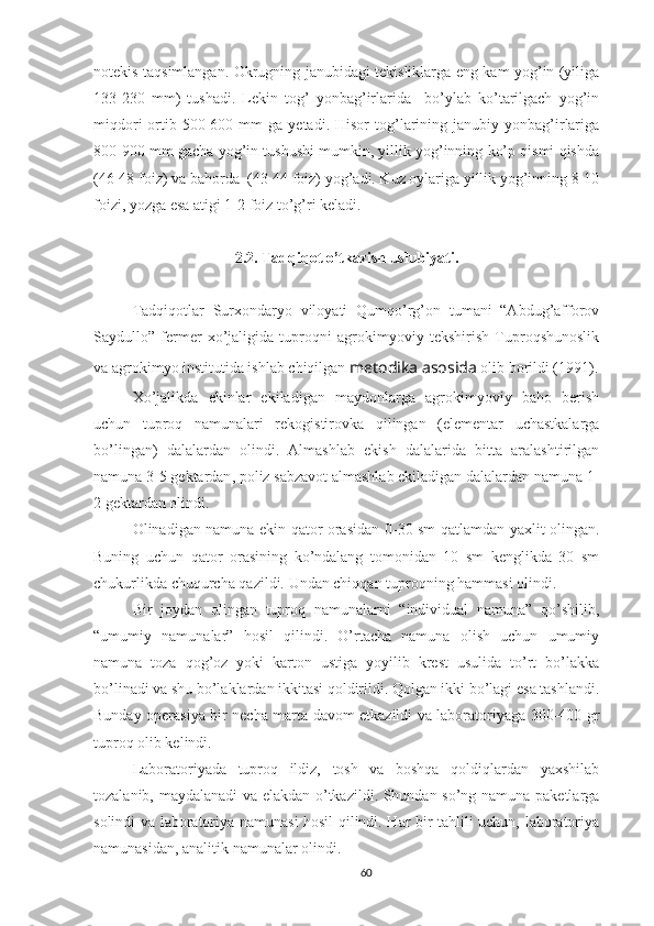 notekis taqsimlangan. Okrugning janubidagi tekisliklarga eng kam yog’in (yiliga
133-230   mm)   tushadi.   Lekin   tog’   yonbag’irlarida     bo’ylab   ko’tarilgach   yog’in
miqdori  ortib  500-600  mm   ga  yetadi.  Hisor  tog’larining  janubiy  yonbag’irlariga
800-900 mm gacha yog’in tushushi mumkin, yillik yog’inning ko’p qismi qishda
(46-48 foiz) va bahorda  (43-44 foiz) yog’adi. Kuz oylariga yillik yog’inning 8-10
foizi, yozga esa atigi 1-2 foiz to’g’ri keladi.
2.2. Tadqiqot o’tkazish uslubiyati.
Tadqiqotlar   Surxondaryo   viloyati   Qumqo’rg’on   tumani   “Abdug’afforov
Saydullo”   fermer   xo’jaligida   tuproqni   agrokimyoviy   tekshirish   Tuproqshunoslik
va agrokimyo institutida ishlab chiqilgan   metodika asosida  olib borildi (1991).
Xo’jalikda   ekinlar   ekiladigan   maydonlarga   agrokimyoviy   baho   berish
uchun   tuproq   namunalari   rekogistirovka   qilingan   (elementar   uchastkalarga
bo’lingan)   dalalardan   olindi.   Almashlab   ekish   dalalarida   bitta   aralashtirilgan
namuna 3-5 gektardan , p oliz sabzavot almashlab ekiladigan dalalardan namuna 1-
2 gektardan olindi.
O linadigan namuna ekin qator orasidan   0-30 sm qatlamdan   yaxlit olingan.
Buning   uchun   qator   orasining   ko’ndalang   tomonidan   10   sm   kenglikda   30   sm
chukurlikda chuqurcha qazildi.  Undan chiqqan tuproqning hammasi olindi. 
Bir   joydan   olingan   tuproq   namunalarni   “individual   namuna”   qo’shilib,
“umumiy   namunalar”   hosil   qilindi.   O’rtacha   namuna   olish   uchun   umumiy
namuna   toza   qog’oz   yoki   karton   ustiga   yoyilib   krest   usulida   to’rt   bo’lakka
bo’linadi va shu bo’laklardan ikkitasi qoldirildi. Qolgan ikki bo’lagi esa tashlandi.
Bunday operasiya bir necha marta davom etkazildi va laboratoriyaga 300-400 gr
tuproq olib kelindi.  
Laboratoriyada   tuproq   ildiz,   tosh   va   boshqa   qoldiqlardan   yaxshilab
tozalanib, maydalanadi va elakdan o’tkazildi. Shundan so’ng namuna paketlarga
solindi va laboratoriya namunasi hosil qilindi. Har bir tahlili uchun, laboratoriya
namunasidan, analitik namunalar olindi.
60 