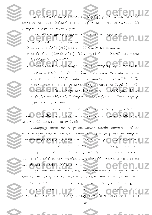 Tuproq namunasi  suv va ammiak parlari yo’q joylarda quritildi. Namlikni
ammoniy   va   nitrat   holidagi   azotni   aniqlaganda   tuproq   namunalari   olib
kelingandan keyin birdan analiz qilindi.
Tuproq namunalarini quyidagi analiz qilish ishlari o‘tkazildi:
 gumus miqdori – Tyurin usulida;
 h arakatchan fosfor ( P
2 O
5 ) miqdori – FEK da Machigin usulida;
 h arakatchan   (alma s huvchan)   kaliy   miqdori   –   alangali   fotometrda
Machigin-Protasov usulida;
 nitrat shaklidagi azot (N-NO
3 ) miqdori usullarning qiyosiy tahlil o’tkazish
maqsadida   spektrofotometrik   (FEKda)   -   Grandvald-Lyaju   usulida   hamda
potensiometrik   I   -   160MI   –   rusumli   laboratoriya   ionometrda   ESr   -10103-
rusumli   kumush   xloridli   yordamchi   (taqqoslovchi)     va   ELIS-   121   NO
3
nitrat selektivli elektrodlar yordamida  Hashimov F.H, Aronbayev D.M., va
boshqalar   tomonidan  taklif  qilingan usulida  aniqlandi.  Usullar   mohiyatiga
qisqacha to’htalib o’tamiz.  
Tadqiqotni   o‘tkazishda   Tuproqshunoslik   va   agrokimyo   ilmiy   tadqiqot
institutining   uslublaridan   foydalanildi.   Olingan   ma’lumotlar   dispersion   analiz
usulida tahlil qilindi ( Dospexov, 1985).
Tuproqdagi   nitrat   azotini   potentsiometrik   usulda   aniqlash.   Usulning
mohiyati tuproq tarkibidagi nitrat azot miqdorini alyumokaliyli achiqtoshning 1%
li eritmasining tuzli suspenziyasida nitrat ionining faolligini ion-selektiv elektrod
bilan   tuproq:eritma   nisbati   1:2,5   bo‘lgan   holda   aniqlashga   asoslangan.
Tuproqning eritma nisbati  1:2,5 bo'lgan 0,05% li K
2 SO
4   eritmasi  suspenziyasida
nitrat   azotini   aniqlash   ham   mumkin.   Bu   usul   sho'rlangandan   tashqari   barcha
tuproqlarda nitratlarni aniqlashda qo'llaniladi.
Tuproqlarni   namuna   olish   kunida   tahlil   qilinsa   aniqroq   natijalar   olinadi.
Namunalarni   tabiiy   namlik   holatida   2   kundan   ortiq   bo'lmagan   muddatda
muzlatgichda   1-5   0
C   haroratda   saqlashga   ruhsat   beriladi,   shundan   so'ng   ular
to'g'ridan-to'g'ri   quyosh   nurlarni   tushurmasdan,   soyada   quruq   havoda   quritilishi
kerak.   Bir   qator   mualliflarning   tadqiqotlariga   ko'ra,   havo-quruq   tuproq
60 