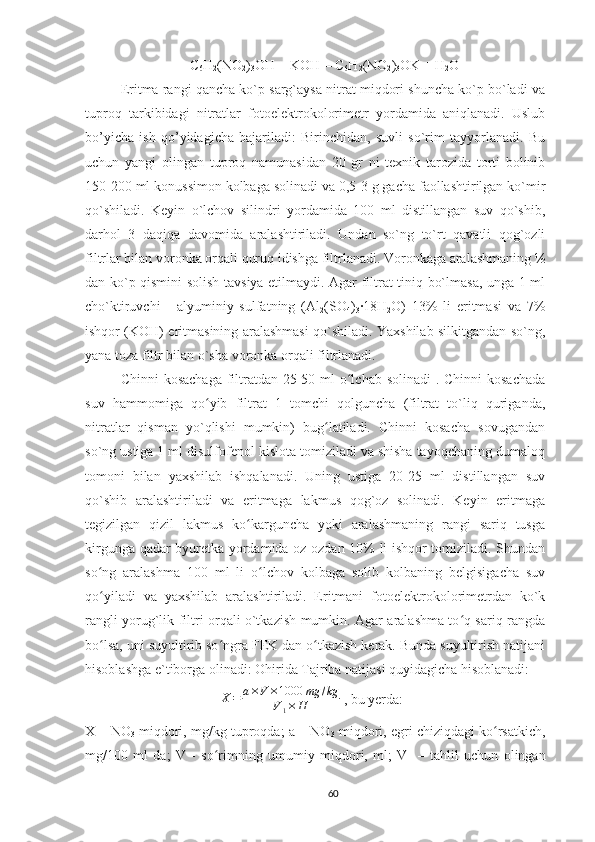 C
6 H
2 (NO
2 )
3 OH + KOH = C
6 H
2 (NO
2 )
3 OK + H
2 O
Eritma rangi qancha ko`p sarg`aysa nitrat miqdori shuncha ko`p bo`ladi va
tuproq   tarkibidagi   nitratlar   fotoelektrokolorimetr   yordamida   aniqlanadi.   Uslub
bo’yicha   ish   qo’yidagicha   bajariladi:   Birinchidan,   suvli   so`rim   tayyorlanadi.   Bu
uchun   yangi   olingan   tuproq   namunasidan   20   gr   ni   texnik   tarozida   torti   bolinib
150-200 ml konussimon kolbaga solinadi va 0,5-3 g gacha faollashtirilgan ko`mir
qo`shiladi.   Keyin   o`lchov   silindri   yordamida   100   ml   distillangan   suv   qo`shib,
darhol   3   daqiqa   davomida   aralashtiriladi.   Undan   so`ng   to`rt   qavatli   qog`ozli
filtrlar bilan voronka orqali quruq idishga filtrlanadi. Voronkaga aralashmaning ½
dan ko`p qismini solish tavsiya etilmaydi. Agar filtrat tiniq bo`lmasa, unga 1 ml
cho`ktiruvchi   -   alyuminiy   sulfatning   (Al
2 (SO
4 )
3 ·18H
2 O)   13%   li   eritmasi   va   7%
ishqor (KOH) eritmasining aralashmasi qo`shiladi. Yaxshilab silkitgandan so`ng,
yana toza filtr bilan o`sha voronka orqali filtrlanadi.
Chinni  kosachaga filtratdan 25-50 ml o lchab solinadi  . Chinni  kosachadaʻ
suv   hammomiga   qo yib   filtrat   1   tomchi   qolguncha   (filtrat   to`liq   quriganda,	
ʻ
nitratlar   qisman   yo`qlishi   mumkin)   bug latiladi.   Chinni   kosacha   sovugandan	
ʻ
so`ng ustiga 1 ml disulfofenol kislota tomiziladi va shisha tayoqchaning dumaloq
tomoni   bilan   yaxshilab   ishqalanadi.   Uning   ustiga   20-25   ml   distillangan   suv
qo`shib   aralashtiriladi   va   eritmaga   lakmus   qog`oz   solinadi.   Keyin   eritmaga
tegizilgan   qizil   lakmus   ko karguncha   yoki   aralashmaning   rangi   sariq   tusga	
ʻ
kirgunga qadar byuretka yordamida oz-ozdan 10% li ishqor tomiziladi. Shundan
so ng   aralashma   100   ml   li   o lchov   kolbaga   solib   kolbaning   belgisigacha   suv	
ʻ ʻ
qo yiladi   va   yaxshilab   aralashtiriladi.   Eritmani   fotoelektrokolorimetrdan   ko`k
ʻ
rangli yorug`lik filtri orqali o`tkazish mumkin. Agar aralashma to q sariq rangda	
ʻ
bo lsa, uni suyultirib so ngra FEK dan o tkazish kerak. Bunda suyultirish natijani	
ʻ ʻ ʻ
hisoblashga e`tiborga olinadi: Ohirida Tajriba natijasi quyidagicha hisoblanadi: 	
X=	a×V	×1000	mg	/kg	
V1×	H
 , bu yerda: 
X – NO
3  miqdori, mg/kg tuproqda; a – NO
3  miqdori, egri chiziqdagi ko rsatkich,	
ʻ
mg/100   ml   da;   V   -   so rimning   umumiy   miqdori,   ml;   V	
ʻ
1   –   tahlil   uchun   olingan
60 