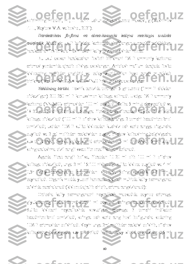 so rimning   miqdori,   ml;   H   –   tahlil   uchun   olingan   tuproq   massasi,   g   (ʻ Xashimov
F.H., Xayitov M.A.  va boshq. , 2021 ).
Harakatchan   fosforni   va   almashinuvchi   kaliyni   machigin   usulida
aniqladik.   Machigin   usuli   bo’yicha   karbonatli   sho’rlangan   tuproqlar   tarkibidaga
harakatchan fosfor va almashinuvchi kaliyning aniqlashdan iborat.
Bu   usul   asosan   harakatchan   fosforli   birikmani   1%   li   ammoniy   karbonat
eritmasi   yordamida   ajratib   olishga   asoslangan.   Aniqlash   ma’lum   darajada   fosfat
kislotaning   molibden   angidrid   va   qalay   xlorid   bilan   havo   rangli   murakkab
birikma (MoO
2 ×4MoO
3 )
2 ×H
3 RO
4 ×4N
2 O hosil qilishga asoslangan. 
Tahlilning   tartibi.   Texnik   tarozida   tortilgan   5   gr   tuproq   (1mm   li   elakdan
o’tkazilgan)  200-250 ml li  konussimon  kolbaga solinadi. Ustiga 1%  li ammoniy
karbonat (NN
4 )
2 SO
3   eritmasidan 100 ml quyiladi. Kolba 5 minut chayqatiladi va
18-20 soat tinch qoldiriladi.   So’ngra filtrlanadi  va filtratdan 10 yoki 20 ml olib
kolbaga   o’tkaziladi   (100   ml   li   o’lchov   kolbaga),  unga   2  tomchi   betadinitrofenol
tomiziladi;   ustidan   10%   li   sulfat   kislotadan   kuchsiz   och   sariq   rangga   o’tguncha
quyiladi   va   2   ml   molibden   reaktividan   quyib,   o’lchov   kolbasining   belgisigacha
suv   to’ldiriladi,   hamda   qalay   xlorid   eritmasidan   0,5   ml   tomiziladi.   5   minutdan
so’ng aralashma qizil rangli svetofiltr orqali kalorimetrlanadi. 
Agarda   filtrat   rangli   bo’lsa,   filtratdan   10-20   ml   olib   100   ml   li   o’lchov
kolbaga o’tkaziladi, unga 2 ml 15:100 nisbatdagi  sulfat kislota quyiladi  va 4 ml
0,5n   kaliy   permanganat   eritmasidan   solinadi,   so’ng   suyuqlik   2-3   minut
qaynatiladi. Organik modda yuqori haroratda kislotali muhitda kaliy permanganat
ta’sirida parchalanadi (kislorod ajralib chiqib, eritma rangsizlanadi):
Ortiqcha   kaliy   permanganatni   neytrallash   maqsadida   qaynoq   eritmaga
glyukozaning   10%   li   eritmasidan   1   ml   quyiladi.   So’ngra   aralashma   sovutiladi.
Sulfat   kislotani   neytrallashda   sovutilgan   eritmaga   3   tomchi   indikator
betadinitrofenol   tomiziladi,   so’ngra   och   sariq   rang   hosil   bo’lguncha   sodaning
10% li eritmasidan qo’shiladi. Keyin unga 2ml molibden reaktivi qo’shib, o’lchov
kolbasining   belgisigacha   suv   to’ldiriladi   hamda   qalay   xlorid   eritmasidan   0,5   ml
60 