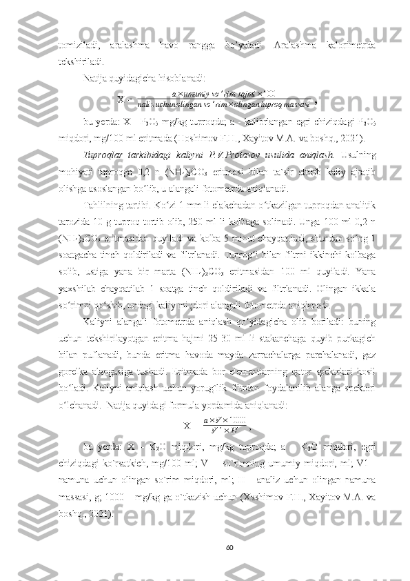 tomiziladi,   aralashma   havo   rangga   bo’yaladi.   Aralashma   kalorimetrda
tekshiriladi.
Natija quyidagicha hisoblanadi:
X =  a×umumiy	so	’rim	xajmi	×100	
naliz	uchun	olingan	so	’rim	×olingan	tuproq	massasi  ,
bu yerda:  X - P
2 O
5   mg/kg tuproqda;  a -  kalibrlangan  egri  chiziqdagi  P
2 O
5
miqdori, mg/100 ml eritmada (Ho shimov F.H., Xayitov M.A.  va boshq. , 2021 ).
T uproqlar   tarkibidagi   kaliyni   P.V.Protasov   usulida   aniqlash.   Us ul ning
mohiyati   tuproqga   0,2   n   (NH
4 )
2 CO
3   eritmasi   bilan   ta`sir   ettirib   kaliy   ajratib
olishga asoslangan bo lib, u alangali fotometrda aniqlanadi.	
ʻ
Tahlilning tartibi. Ko zi 1 mm li elakchadan o tkazilgan tuproqdan analitik	
ʻ ʻ
tarozida   10   g  tuproq  tortib  olib,  250   ml   li   kolbaga   solinadi.   Unga   100  ml   0,2  n
(NH
4 )
2 CO
3   eritmasidan quyiladi va kolba 5 minut chayqatiladi, shundan so ng 1	
ʻ
soatgacha   tinch   qoldiriladi   va   filtrlanadi.   Tuprog i   bilan   filtrni   ikkinchi   kolbaga	
ʻ
solib,   ustiga   yana   bir   marta   (NH
4 )
2 CO
3   eritmasidan   100   ml   quyiladi.   Yana
yaxshilab   chayqatilab   1   soatga   tinch   qoldiriladi   va   filtrlanadi.   Olingan   ikkala
so rimni qo shib, undagi kaliy miqdori alangali fotometrda aniqlanadi.	
ʻ ʻ
Kaliyni   alangali   fotometrda   aniqlash   qo yidagicha   olib   boriladi:   buning	
ʻ
uchun   tekshirilayotgan   eritma   hajmi   25-30   ml   li   stakanchaga   quyib   purkagich
bilan   puflanadi,   bunda   eritma   havoda   mayda   zarrachalarga   parchalanadi,   gaz
gorelka   alangasiga   tushadi.   Eritmada   bor   elementlarning   qator   spektrlari   hosil
bo ladi.   Kaliyni   aniqlash   uchun   yorug`lik   filtrdan   foydalanilib   alanga   spektori	
ʻ
o lchanadi. 
ʻ   Natija quyidagi formula yordamida aniqlanadi:
X =   	
a×V	×1000	
V	1×	H  , 
bu   yerda:   X   –   K
2 O   miqdori,   mg/kg   tuproqda;   a   –   K
2 O   miqdori,   egri
chiziqdagi   ko`rsatkich,   mg/100   ml;   V   -     so`rimning   umumiy   miqdori,   ml;   V1   -
namuna   uchun   olingan   so`rim   miqdori,   ml;   H   -   analiz   uchun   olingan   namuna
massasi, g; 1000 – mg/kg ga o`tkazish uchun (Xashimov F.H., Xayitov M.A. va
boshq., 2021).
60 