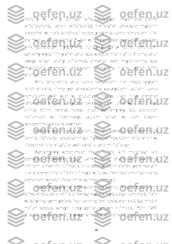 mahalliy   va   xorijiy   tajribaga   ko’ra,   cheklangan   maydonlarda   (fermer
xo’jaliklarlarida,   dehqon   xo’jaliklarida)   boshlang’ich   uchastkalar   maydonini
qisqartirish   va   nozik   koordinatali   panjara   yordamida   tuproq   namunalarini   olish
eng   maqbul   deb   hisoblanadi.   Yuzlab   va   minglab   gektar   maydonlarni   egallagan
yirik   tuproqlardan   foydalanishda   bunday   yondashuv   tuproq   namunalarini
agrokimyoviy tahlilini yig’ish uchun katta xarajatlar bilan bog’liq. Shuning uchun
tavsiya   etilgan   uslubiy   qo’llanmada   almashlab   ekish   maydonlarining   katta
maydonlarida   elementar   uchastkalarni   aniqlashning   boshqa   usullari   ko’rib
chiqiladi.
Aniq   dehqonchilik   uchun   tuproq   namunalarini   olish   metadologiyasini
ishlab   chiqishda   olimlar   yer   uchastkalarining   xususiyatlarini   usullarini   tuproq
namunalarini   olish   vaqti   va   chuqurligini   hisobga   olgan   holda   elementar
uchastkalarni   aniqlash   tamoyillarini   asoslashga,   tahlil   qilish   va   talqin   qilishga
alohida   e’tibor   berishga   harakat   qiladi.   Agrokimyoviy   dala   tadqiqotlari
ma’lumotlari   va   interpolatsiya   usullarini   tanlash   va   ularni   elektron
kartogrammalar shaklida tasvirlash.
Metodika   yuqori   texnologiyalarni,   birinchi   navbatda,   aniq   dehqonchilik
tizimida o’g’itlardan tabaqalashtirilgan foydalanish masalalarini  ishlab chiqib va
o’zlashtirish bilan shug’ullanuvchi tashkilot uchun mo’ljallangan.
Agrokimyoviy   xaritanomalar   imkoni   boricha   ko’p   miqdordagi   oziq
elementlar   (makroelementlar)ga   tuzilishi   kerak,   chunki   dehqonchilikning
omillarini   almashtirib   bo’lmaslik   qonuniga   muvofiq   bir   element   yetishmasligini
boshqa element bilan to’ldirib bo’lmaydi va bu esa o’simliklar tomonidan boshqa
elementlarni samarali o’zlashtirilishiga imkon bermaydi.
Respublika   agrokimyo   stansiyalari   ilmiy-tadqiqot   ishlarining   natijalarini
ko’rsatishicha, dehqonchilik doirasidagi sug’orib haydaladigan tuproqlarda fosfor
va   kaliyning,   ayrim   yerlarda   hatto   azotning   ham   harakatchan   shakldagi   miqdori
ma’lum   darajada   kamayib   borayotganligi   namoyan   bo’lmoqda.   Ya’ni   1982-
yildagi ko’rsatkichlarni 2018-yildagi ko’rsatkichlar bilan solishtirganda azot bilan
60 