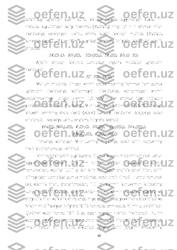 tarkibidagi   uglerodni   kuchli   sulfat   kislotasi   asosida   tayyorlangan   suvda   1:1
nisbatda   suyultirilgan   kaliy   bixromat   (K
2 Cr
2 O
7 )   ning   0,4   n   li   eritmasi   bilan
oksidlashga   asoslangan.   Ushbu   eritma   kuchli   kislotali   muhitda   (K
2 Cr
2 O
7
konsentrasiyasi   0,067   mol/dm 3
)   quyidagi   tenglama   bo`yicha   kislorodni   ajralib
chiqaradi.
2K
2 Cr
2 O
7  +8H
2 SO
4   =   2Cr(SO
4 )
3 +2K
2 SO
4 +8H
2 O+3O
2
Ajralib   chiqqan   kislorod   tuproqdagi   organik   moddalar   uglerodini
oksidlaydi:
3C+3O
2 =3CO
2
M a`lum   miqdorda   olingan   xromli   aralashma si ning   hammasi   ham   gumus
uglerodini   oksidlashga   sarflanmaydi.   O ksidlashga   sarflanmagan   xromli
aralashma si ning     qolgan   qismi ni   0,2   n   Mor   tuzi   eritmasi   bilan   indikator
yordamida   titirlanadi   (40-rasm).   Mor   tuzi   (NH
4 )
2 SO
4 ·FeSO
4 ·6H
2 O )   tarkibiga
kiruvchi   temir ning   chala   oksidi   (zakisi)   tuzining   oksidlanish   darajasiga   qadar
aniqlanadi.    Reaksiya ushbu tenglama bo`yicha kechadi:
6FeSO
4 · (NH
4 )
2 SO
4 +K
2 Cr
2 O
7 +7H
2 SO
4  = Cr
2 (SO
4 )
3 +3Fe
2 (SO
4 )
3
+6(NH
4 )
2 SO
4 +K
2 SO
4 +7H
2 O
Titrlashga   sarflangan   Mor   tuzining   miqdoriga   qarab   tahlil   natijasining
hisob kitoblari amalga oshiriladi.
Ishni bajarish tartibi quyidagicha: Gumus va azot miqdorini aniqlash uchun
tayyorlangan   (diametiri   0,25   mm   bo`lgan   elakdan   o`tkazilgan)     tuproq
namunasidan,   xatoligi   0,001   g   dan   ko`p   bo`lmagan   analitik   tarozi   bilan,   tahlil
qilinayotgan tuproqdagi gumus miqdoriga qarab tortib olinadi. Tuproq namunasi
asta-sekinlik   bilan,   chang`itmasdan,   100   ml   sig`imli   konussimon   kolbasiting
tubiga   solinadi.   Kolbaga   tuproq   ustidan   10   ml   xromli   aralashma   quyiladi   va
ehtiyotlik bilan xafsizlik choralariga rioya qilgan holda yaxshilab aralashtiladi va
Nikitin modifikasiyasi bo’yicha150 0
C haroratda termostatda 30 minut qizdirilladi.
Qizdirish   vaqti   harorat   150 0
  C   ga   etgan   paytdan   boshlab   hisoblanadi.   Bu   bir
vaqtning  o`zida   ko`p  miqdordagi   tuproq  namunalari  bilan  tahlillarni  o`tkazishga
imkon   beradi.   So`ng   kolba   sovutiladi.   Keyngi   tahlil   jarayoni   Smakovning
60 