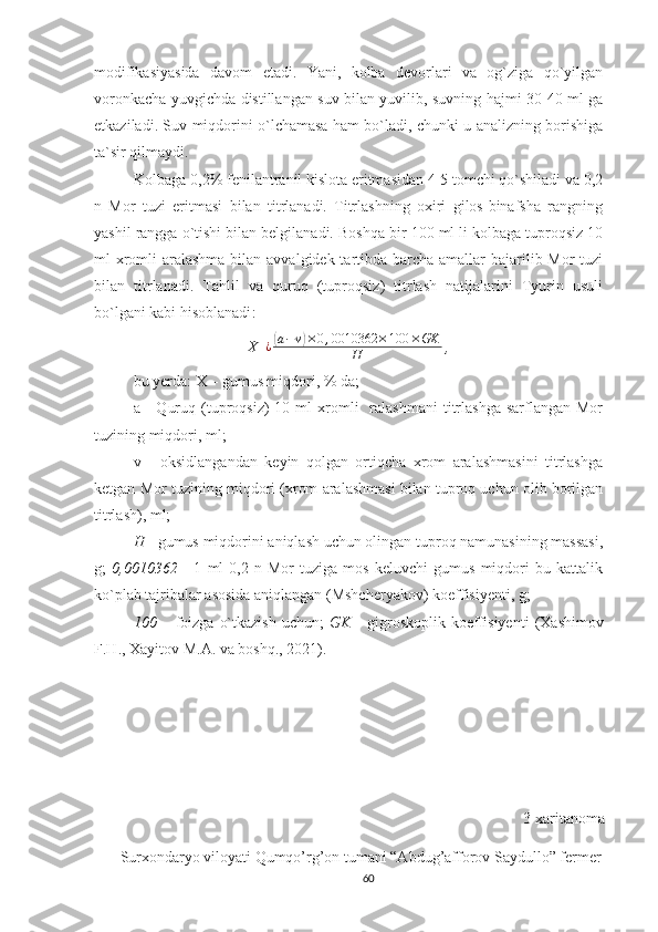 modifikasiyasida   davom   etadi.   Yani,   kolba   devorlari   va   og`ziga   qo`yilgan
voronkacha yuvgichda distillangan suv bilan yuvilib, suvning hajmi 30-40 ml ga
etkaziladi. Suv miqdorini o`lchamasa ham bo`ladi, chunki u analizning borishiga
ta`sir qilmaydi. 
Kolbaga 0,2%  fenilantranil kislota eritmasidan 4-5 tomchi qo`shiladi va 0,2
n   Mor   tuzi   eritmasi   bilan   titrlanadi.   Titrlashning   oxiri   gilos-binafsha   rangning
yashil rangga o`tishi bilan belgilanadi.  Boshqa bir 100 ml li kolbaga tuproqsiz 10
ml xromli  aralashma bilan avvalgidek tartibda barcha amallar bajarilib Mor tuzi
bilan   titrlanadi.   Tahlil   va   quruq   (tuproqsiz)   titrlash   natijalarini   Tyurin   usuli
bo`lgani kabi hisoblanadi :
X  ¿(a−v)×0,0010362	×100	×GK	
H  ,        
bu yerda: X – gumus miqdori, % da; 
a  -   Quruq  (tuproqsiz)  10  ml  xromli     ralashmani   titrlashga  sarflangan  Mor
tuzining miqdori, ml; 
v   -   oksidlangandan   keyin   qolgan   ortiqcha   xrom   aralashmasini   titrlashga
ketgan Mor tuzining miqdori (xrom aralashmasi bilan tuproq uchun olib borilgan
titrlash), ml; 
H  - gumus miqdorini aniqlash uchun olingan tuproq namunasining massasi,
g;   0,0010362   -   1   ml   0,2   n   Mor   tuziga   mos   keluvchi   gumus   miqdori   bu   kattalik
ko`plab tajribalar asosida aniqlangan (Mshcheryakov) koeffisiyenti, g; 
100   –  foizga   o`tkazish   uchun;   GK   -  gigroskoplik  koeffisiyenti   (Xashimov
F.H., Xayitov M.A. va boshq., 2021).
3-xaritanoma
Surxondaryo viloyati Qumqo’rg’on tumani “Abdug’afforov Saydullo” fermer
60 