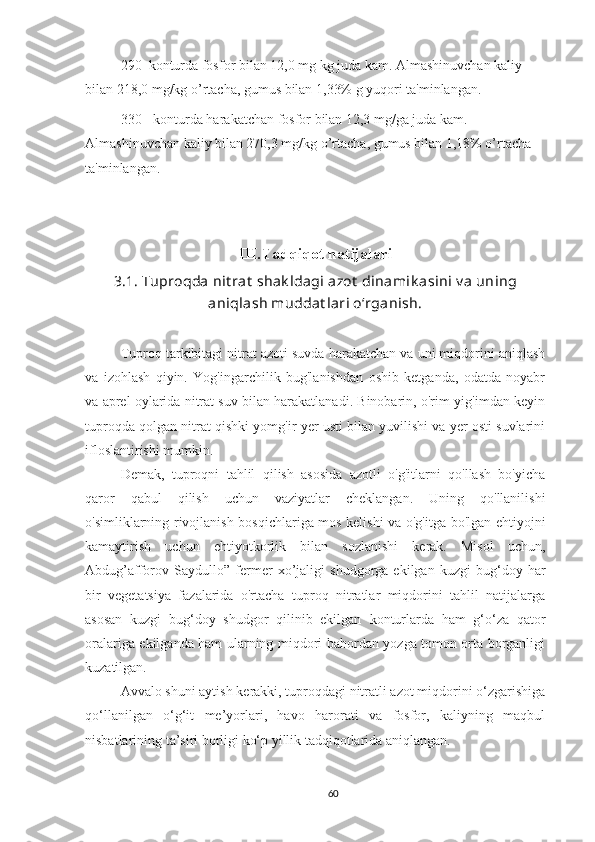 290–konturda fosfor bilan 12,0 mg kg juda kam. Almashinuvchan kaliy 
bilan 218,0 mg/kg o’rtacha, gumus bilan 1,33% g yuqori ta'minlangan.
330 - konturda harakatchan fosfor bilan 12,3 mg/ga juda kam. 
Almashinuvchan kaliy bilan 270,3 mg/kg o’rtacha, gumus bilan 1,18% o’rtacha 
ta'minlangan.
III.Tadqiqot natijalari
3.1.  Tuproqda   nit rat   shak ldagi   azot   dinamik asi ni   v a uning
aniqlash muddat lari o‘rganish.
Tuproq tarkibitagi nitrat azoti suvda harakatchan va uni miqdorini aniqlash
va   izohlash   qiyin.   Yog'ingarchilik   bug'lanishdan   oshib   ketganda,   odatda   noyabr
va aprel oylarida nitrat suv bilan harakatlanadi. Binobarin, o'rim-yig'imdan keyin
tuproqda qolgan nitrat qishki yomg'ir yer usti bilan yuvilishi va yer osti suvlarini
ifloslantirishi mumkin.
Demak,   tuproqni   tahlil   qilish   asosida   azotli   o'g'itlarni   qo'llash   bo'yicha
qaror   qabul   qilish   uchun   vaziyatlar   cheklangan.   Uning   qo'llanilishi
o'simliklarning rivojlanish bosqichlariga mos kelishi va o'g'itga bo'lgan ehtiyojni
kamaytirish   uchun   ehtiyotkorlik   bilan   sozlanishi   kerak.   Misol   uchun,
Abdug’afforov   S aydullo”   fermer   xo’jaligi   shudgorga   ekilgan   kuzgi   bug‘doy   har
bir   vegetatsiya   fazalarida   o'rtacha   tuproq   nitratlar   miqdorini   tahlil   natijalarga
asosan   k uzgi   bug‘doy   shudgor   qilinib   ekilgan   konturlarda   ham   g‘o‘za   qator
oralariga ekilganda ham ularning miqdori bahordan yozga tomon orta borganligi
kuzatilgan.
Avvalo shuni aytish kerakki, tuproqdagi nitratli azot miqdorini o‘zgarishiga
qo‘llanilgan   o‘g‘it   me’yorlari,   havo   harorati   va   fosfor,   kaliyning   maqbul
nisbatlarining ta’siri borligi ko‘p yillik tadqiqotlarida aniqlangan.
60 