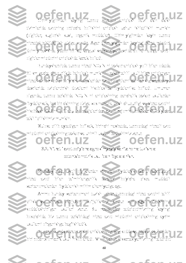 O'rim-yig'imdan   keyingi   tuproq   nitratini   aniqlash   ba'zi   ekin   ekish
tizimlarida   azotning   ortiqcha   bo'lishini   aniqlash   uchun   ishlatilishi   mumkin
(o'g'itlar,   sug'orish   suvi,   organik   moddalar).   O'rim-yig'imdan   keyin   tuproq
nitratini   tahlil   qilish   o'ziga   xosdir.   Agar   o'rim-yig'imdan   keyingi   nitrat   miqdori
doimiy   ravishda   yuqori   bo'lsa,   kelgusi   vegetatsiya   davrida   qo'llaniladigan   azotli
o'g'itlar miqdorini aniqlashda kerak bo'ladi.
Bundaysharoitda tuproq nitrati NO
3 -N ni tezkor aniqlash yo'li bilan odatda
30 sm gacha chuqurlikda baholash mumkin. Tezkor tahlil usuli bilan aniqlangan
nitratli azot miqdori bo’yicha natijalaridan azotli o'g'itlarni ekinlarning vegetasiya
davrlarida   oziqlantirish   dozalarni   hisoblashda   foydalanilsa   bo’ladi.   Umuman
olganda,   tuproq   tarkibida   NO
3 -N   ni   aniqlashning   qanchalik   tezkor   usullardan
foydalansak, har bir ekinning o'ziga xos namuna olish chuqurligi va nitrat azotini
hisoblash   usulini   qo’llab,   uni   natijalaridan   azotli   rejomini   boshqarish   bo'yicha
taklif qilishimiz mumkin. 
Xulosa   qilib   aytadigan   bo‘lsak,   birinchi   navbatda,   tuproqdagi   nitratli   azot
miqdorini aniqlashning tezkor va unimli usulini tanlashimiz zarur.
3.2 . Nitratli azot bo’yicha agrokimyoviy xaritanoma tuzishda
potentsiometrik usuli dan foydalanish.
Shunday   qilib,   azotli   o’g’itlardan   samarali   foydalanish   uchun   tuproqdagi
nitrat   azoti   bilan   ta’minlanganlik   darajasi   bo'yicha   qisqa   muddatli
xaritanomalardan foydalanish mihim ahamiyatiga ega. 
Ammo   bunday   xaritanomani   tuzish   uchun   tuproqdagi   nitrat   azotini   tahlil
qilish   va   olingan   natijalarni   xo‘jalikning   kontur   xaritasiga   qo‘llashning
soddalashtirilgan   usullari   zarur.   Su   maqsadda,   tadqiqotimizning   keyingi
bosqichida   biz   tuproq   tarkibidagi   nitrat   azot   miqdorini   aniqlashning   ayrim
usullarni o’rganishga bag’ishladik.
Bugungi kunda   nitrat azotini aniklashning eng sodda va tezkor usullaridan
biri  potentsiometrik usuli  hisoblanadi. Misol uchun dissertasiyamizning “tadqiqot
60 
