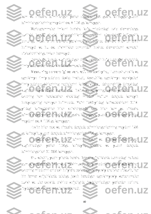 kam   va   o’rtacha   ta’minlangan   yerlar   o’rtacha   18%   gacha   ko’paygan,yuqori
ta’minlanganlarining maydoni esa 8-10% ga kamaygan.
Xaritogrammalar   imkoni   boricha   ko’p   miqdordagi   oziq   elementlarga
tuzilishi   kerak,   chunki   dehqonchilikning   omillarini   almashtirib   bo’lmaslik
qonuniga   muvofiq   bir   element   yetishmasligini   boshqa   element   bilan   to’ldirib
bo’lmaydi   va   bu   esa   o’simliklar   tomonidan   boshqa   elementlarni   samarali
o’zlashtirilishiga imkon bermaydi.
Demak, bu borada sug’oriladigan tipik, och tusli bo’z tuproqlar sharoitida
ilmiy tadqiqotlar o’tqazish dolzarb masaladir.
Mavzuning   dorzarbligi   va   zarurati.   O’zdavrloyiha,   Tuproqshunoslik   va
agrokimyo   ilmiy-tadqiqot   davlat   instituti,   Respublika   agrokimyo   stansiyalari
ilmiy-tadqiqot   ishlarining   natijalarini   ko’rsatishicha,   dehqonchilik   doirasidagi
sug’orib   haydaladigan   tuproqlarda   fosfor   va   kaliyning,   ayrim   yerlarda   hatto
azotning   ham   harakatchan   shakldagi   miqdori   ma’lum   darajada   kamayib
borayotganligi   namoyan   bo’lmoqda.   Ya’ni   1982-yildagi   ko’rsatkichlarni   2018-
yildagi   ko’rsatkichlar   bilan   solishtirganda   azot   bilan   kam   va   o’rtacha
ta’minlangan yerlar o’rtacha 18% gacha ko’paygan, yuqori ta’minlanganlarining
maydoni esa 8-10% ga kamaygan.
Fosfor  bilan past  va o’rtacha  darajada  ta’minlanganlarining maydoni  19%
ga ko’payib, yuqori darajada ta’minlanganlari 14% ga kamaygan.
Harakatchan   kaliy   bilan   ta’minlanmagan   va   kuchsiz   ta’minlangan
sug’oriladigan   yerlar   10%ga   ko’payib,   o’rtacha   va   yuqori   darajada
ta’minlanganlari 20-25% kamaygan. 
Shu   sababli,   yaqin   yilarda   barcha   fermer   xo’jaliklarda   tuproqdagi   nafaqat
gumus, xarakatchan fosfor va almashinuvchi kaliy miqdorlarni, balki xarakatchan
azotning miqdorini aniqlash bo’yicha tezkor agrokimyoviy analizlar o’tkazib, har
bir   fermer   xo’jaliklarda   talabga   javob   beradigan   agrokimyoviy   xaritanomalar
tuzish   va   ular   asosida   qishloq   xo’jaligida   foydalaniladigan   yerlardan   oqilona
foydalanilish muhim masala hisoblanadi.
60 