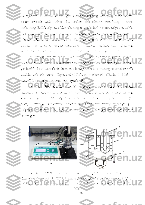 uslibiyatlari”   bo’limida   ko’rsatilgan   Kondratenkovning   tuproqdagi   nitrat   azotini
potentsiometrik   usuli.   Biroq,   bu   usulida   aniqlashning   kamchiligi   -   nitrat
ionlarining   faollik   qiymatlaridan   ularning   eritmalardagi   konsentrasiyasiga   to'g'ri
o'tishni   ta’minlovchi,   yani     noma'lum   ion   kuchini   va   sezgirligini   aks   ettiruvchi
o'lchash  uskunasi dan fodalanmasligi   bilan  bog'liq. Aniqlashning  potentsiometrik
usullarining   bu   kamchiligi,   ayniqsa,   tarkibi   murakkab   va   tarkibida   niratlarning
kam bo'lgan tipik bo'z tuproqlarni tahlil qilishda yaqqol namoyon bo'ladi.
Yuqoridagilarni   inobatga   olgan   holda   tadqiqotlarimizda   yuqori   sezgirli
ELIS-121NO
3   rusumli   PVX   membranali   nitrat-selektiv   laboratoriya   elektrodi
yordamida   bo'z   tuproqlarda   kam   miqdordagi   nitratli   azotining   potentsiometrik
usulida   aniqlash   uchun   foydalandik.O‘lchash   moslamasi   sifatida   I-160MI   -
rusumli laboratoriya ionometridan foydalandik. 
Ushbu   elektrodlaridan   tashkil   topgan   galvanik   tizimning   elektr
harakatlanish   kuchini   o'lchashda   pH   rejimida   tashqi   o'lchash   moslamasining
shkalasi  bo'yicha + 0,25 mVga  to'g'ri  keladigan  o'lchash  aniqligi  ta'minlandi  (1-
rasm).   Eritmaga   solishtirma   elektroddan   xlorid   ionlarining   o’tishiga   yo'l
qo'ymaslik   uchun   0,1   M   K
2 SO
4   eritmasi   bilan   to'ldirilgan   qo'sh   tuz   ko'prigi
ishlatilgan.
1-rasm. A –  I - 160MI – rusumli laboratoriya ionometri, B: 1- kumush xloridli yordamchi
(taqqoslovchi) elektrod ESr -10103; 2- qopqoq; 3- stakan; 4- o’lchanadigan ekstrakt; 5- 0,1 M
K
2 SO
4  bilan to'ldirilgan tuz ko'prigi (elektrolitik kalit); 6- nitrat selektivli elektrod ELIS- 121
NO
3 .
60 