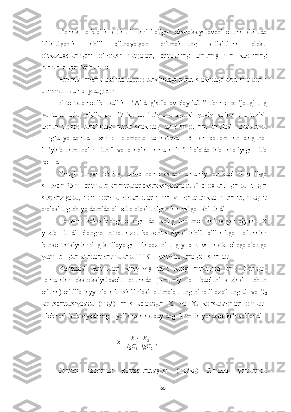 Demak,   t arkibida   sulfat   ionlari   bo lgan   ekstraksiyalovchi   eritma   sifatidaʻ
ishlatilganda   tahlil   qilinayotgan   eritmalarning   solishtirma   elektr
o tkazuvchanligini   o’lchash   natijalari,   eritmaning   umumiy   ion   kuchining	
ʻ
barqarorligini ko rsatadi.	
ʻ
Potentsiometrik usulida tuproq tarkibidagi nitrat shaklidagi  azot miqdorini
aniqlash usuli quyidagicha:
Potentsiometrik   usulida     “Abdug’afforov   Saydullo”   fermer   xo’jaligining
xaritanomada   belgilangan   17   kontur   bo’yicha   agrokimyoviy   xaritanoma   tuzish
uchun   tuproq   tarkibidagi   nitrat   shakldagi   azot   miqdorini   aniqlash   maqsadida
burg’u   yordamida     xar   bir   elementar   uchastkadan   30   sm   qatlamidan   diagonal
bo’ylab   namunalar   olindi   va   ortacha   namuna   ho’l   holatda   laboratoriyaga   olib
kelindi. 
Yangi   olingan   25,0   g   tuproq   namunasidan   umumiy   ion   kuchini   tartibga
soluvchi 25 ml eritma bilan nitratlar ekstraksiyalanadi. O'lchovlar to'g'ridan-to'g'ri
suspenziyada,   iloji   boricha   elektrodlarni   bir   xil   chuqurlikka   botirilib,   magnit
aralashtirgich yordamida bir xil aralashtirilganda amalga oshiriladi.
Barqaror   ko'rsatkichga   erishgandan   so'ng,   ionometr   ko’rsatgan   qiymati   X
yozib   olindi.   So'ngra,   nitrat   azot   konsentratsiyasi   tahlil   qilinadigan   eritmalar
konsentratsiyalarning   kutilayotgan   diapazonining   yuqori   va   pastki   chegaralariga
yaqin bo'lgan standart eritmalarda EHK o'lchovlari amalga oshiriladi.
Kalibrlash   eritmalari   kimyoviy   toza   kaliy   nitratning   aniq   tortilgan
namunalar   ekstraksiyalovchi   eritmada   (umumiy   ion   kuchini   sozlash   uchun
eritma) eritilib tayyorlanadi. Kalibrlash eritmalarining nitratli azotining C
1   va C
2
kontsentratsiyasiga   (mg/l)   mos   keladigan   X
1   va   X
2   ko'rsatkichlari   olinadi.
Elektrod funktsiyasining qiyalik darajasi quyidagi formula yordamida  hisoblandi :
K = X
1 − X
2
lgC
1 + lgC
2  ,
Nitratli   azotining   kontsentratsiyasi   (mg/kg)   formula   yordamida
60 