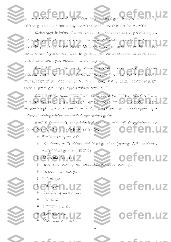 xil   muammolarni   samarali   yechishga   imkon   beradigan   dasturiy   ta'minotning
ishlashiga qarab, bir nechta quyi tizimlarni shartli ravishda ajratish mumkin:
Kirish   quyi   tizimlari.   Bu   ma'lumotni   kiritish   uchun   dasturiy   vositalar,   bu
bizga   geografik   axborot   tizimining   ma'lumotlar   bazasini   malakali   va   samarali
ravishda   yaratishga   imkon   beradi.   Ma'lumotni   kiritish   uchun   ko'pincha   maxsus
dasturlardan   foydalaniladi,   ular   ichiga   kiritilgan   vektorlashtirish   uslubiga   qarab
vektorlashtiruvchi yoki vektorli muharrir deyiladi.
ArcGIS   -   bu   geograflk   axborot   tizimlari   uchun   jahon   bozorida
yetakchilardan   biri   bo'lgan   Amerikaning   ESRI   kompaniyasining   dasturiy
mahsulotlar   oilasi.   ArcGIS   COM.   NET,   Java,   XML,   SOAP   texnologiyalari
asosida yaratilgan. Eng so'nggi versiyasi ArcGIS 10.
ArcGIS   sizga   katta   miqdordagi   georeferentsiya   qilingan   statistik   ma'lu
motlarni   tasavvur   qilish   (raqamli   xarita)   qilish   imkonini   beradi.   Barcha
masshtabdagi   xaritalar   atrof   muhitda   yaratilgan   va   tahrirlangan:   yer
uchastkalarining rejalaridan tortib dunyo xaritasigacha. 
ArcGIS   shuningdek,   keng   doiradagi   axborotni   tahlil   qilish   vositalarini   o'z
ichiga oladi. ArcGis turli sohalarda qo'llaniladi:
 Yer kadastri, yer tuzish.
   Ko'chmas   mulk   ob'ektlarini   hisobga   olish   (qarang:   AIS,   ko'chmas
mulkni hisobga olish, ISOGD).
  Muhandislik aloqasi.
  lchki ishlar vazirligi va Favqulodda vazivatlar vazirligi.
  Telekommunikatsiya.
 Neft va gaz.
  Ekologiya.
  Davlat chegara xizmati.
  Transport.
  O'rmon xo'jaligi.
  Suv resurslari.
  Masofadan zondlash.
60 