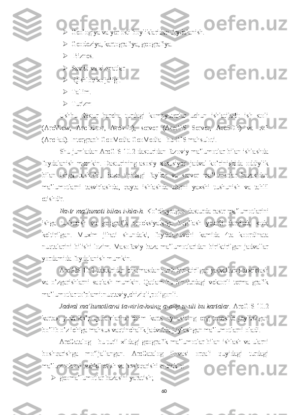  Geologiya va yer osti boyliklaridan foydalanish.
 Geodeziya, kartografiya, geografiya.
  Biznes.
 Savdo va xizmatlar
  Qishloq xo'jaligi.
 Ta'Iim.
 Turizm 
Ushbu   dastur   barcha   turdagi   kompyuterlar   uchun   ishlatiladi:   ish   stoli
(ArcView,   ArcEditor,   Arclnfo),   server   (ArcGIS   Server,   ArcSDE)   va   qo'l
(ArcPad). Intergraph GeoMedia GeoMedia - bu GIS mahsuloti.
Shu jumladan ArcGIS 10.2 dasturidan fazoviy ma’lumotlar bilan ishlashda
foydalanish   mumkin.   Dasturining   asosiy   xususiyati   jadval   ko’rinishida   oddiylik
bilan   ishga   tushishi,   Baza   tipidagi   fayllar   va   server   ma’lumotlar   bazasidan
ma’lumotlarni   tasvirlashda,   qayta   ishlashda   ularni   yaxshi   tushunish   va   tahlil
etishdir.
Rastr ma’lumoti bilan ishlash.   Ko’rilayotgan dasturda rastr ma’lumotlarini
ishga   tushurish   va   geografik   proeksiyalarga   bog’lash   yetarli   darajada   soda
keltirilgan.   Muxim   jihati   shundaki,   foydalanuvchi   kamida   4ta   koordinata
nuqtalarini   bilishi   lozim.  Masofaviy  baza  ma’lumotlaridan  biriktirilgan jadvallar
yordamida foydalanish mumkin.
ArcGIS 10.2 dasturidan chiqmasdan turib biriktirilgan jadvallarni taxrirlash
va   o’zgarishlarni   saqlash   mumkin.   Qatlam-bu   bir   turdagi   vektorli   terma   grafik
ma’lumotlar to’plami:nuqtaviy,chiziqli,poligonli.
Jadval ma’lumotlarni tasvirlashning asosiy usuli bu kartalar.  ArcGIS 10.2
kartasi   juda   ko’p   qatlamlarhar   doim   karta   oynasining   eng   tepasida   joylashgan
bo’lib o’z ichiga mahsus vaqtinchalik jadvalda joylashgan ma’lumotlarni oladi.
ArcCatalog - bu turli xildagi geografik ma’lumotlar bilan ishlash va ularni
boshqarishga   mo‘ljallangan.   ArcCatalog   ilovasi   orqali   quyidagi   turdagi
ma’lumotlarni tashkil etish va boshqarishi mumkin:
 geoma’lumotlar bazasini yaratish;
60 