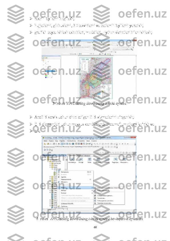  rastrli fayllarni bog‘lash;
 hujjatlarni, globuslarni, 3D tasvirlarni va qatlamli fayllarni yaratish;
 grafikli qayta ishlash asboblari, modellari, Python skriptlari bilan ishlash;
3- rasm  ArcCatolog ilovasining ishchi oynasi.
 ArcGIS servis uchun chop etilgan GIS xizmatlarini o‘rganish; 
 GIS elementlari uchun maxsus standartlarda metama’lumotlarni ko‘rish va 
 h.k.
4- rasm  ArcCatolog ilovasining ishchi oynasi boshqarish oynalari.
60 