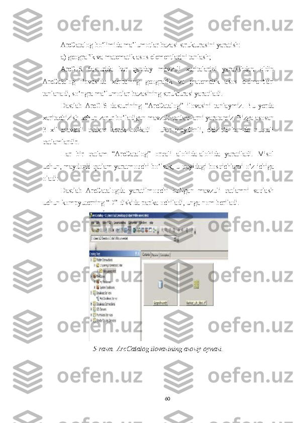 ArcCatalog bo‘limida ma’lumotlar bazasi strukturasini yaratish:
а) geografik va matematik asos elementlarini tanlash;
ArcGIS   dasturida   har   qanday   mavzuli   xaritalarini   yaratishdan   oldin
ArcCatalog   ilovasida   xaritaning   geografik   va   matematik   asos   elementlari
tanlanadi, so‘ngra ma’lumotlar bazasining strukturasi yaratiladi.
Dastlab   ArcGIS   dasturining   “ArcCatalog”   ilovasini   tanlaymiz.   Bu   yerda
xaritachizish uchun zarur bo‘ladigan mavzuli qatlamlarni yaratamiz. Bizga asosan
3   xil   mavzuli   qatlam   kerak   bo‘ladi   -   ular   maydonli,   chiziqli   hamda   nuqtali
qatlamlardir. 
Har   bir   qatlam   “ArcCatalog”   orqali   alohida-alohida   yaratiladi.   Misol
uchun, maydonli qatlam yaratmoqchi bo‘lsak, u quyidagi bosqichlarni o‘z ichiga
oladi:
Dastlab   ArcCatalogda   yaratilmoqchi   bo‘lgan   mavzuli   qatlamni   saqlash
uchun kompyuterning “D” diskida papka ochiladi, unga nom beriladi.
5-rasm. ArcCatalog ilovasining asosiy oynasi.
60 