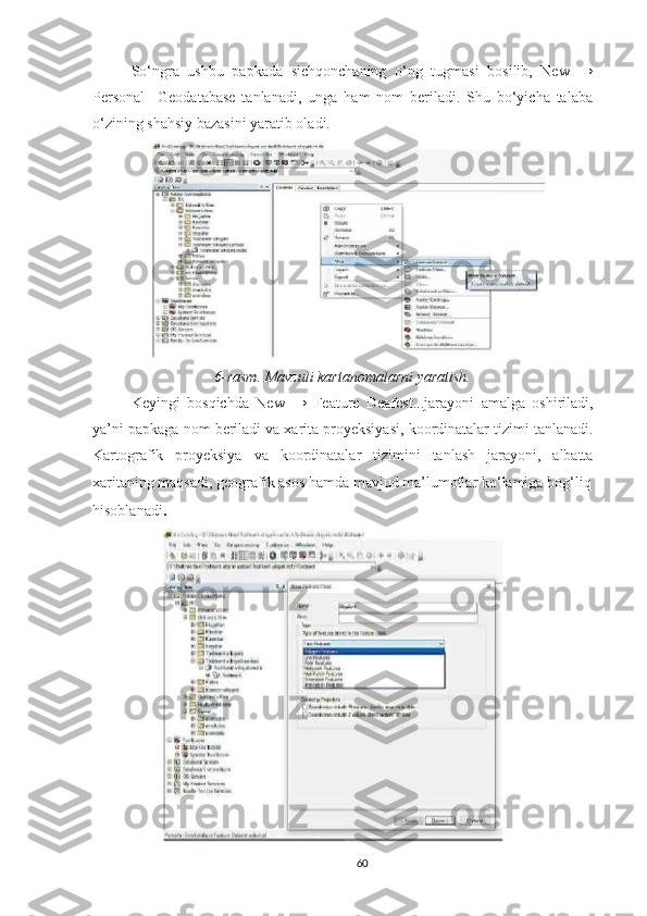 So‘ngra   ushbu   papkada   sichqonchaning   o‘ng   tugmasi   bosilib,   New   →
Personal     Geodatabase   tanlanadi,   unga   ham   nom   beriladi.   Shu   bo‘yicha   talaba
o‘zining shahsiy bazasini yaratib oladi. 
6- rasm .  Mavzuli   kartanomalarni   yaratish .
Keyingi   bosqichda   New   →   Feature   Deafest ... jarayoni   amalga   oshiriladi ,
ya ’ ni   papkaga   nom   beriladi   va   xarita   proyeksiyasi ,  koordinatalar   tizimi   tanlanadi .
Kartografik   proyeksiya   va   koordinatalar   tizimini   tanlash   jarayoni ,   albatta
xaritaning   maqsadi ,  geografik   asos   hamda   mavjud   ma ’ lumotlar   ko ‘ lamiga   bog ‘ liq
hisoblanadi .
60 