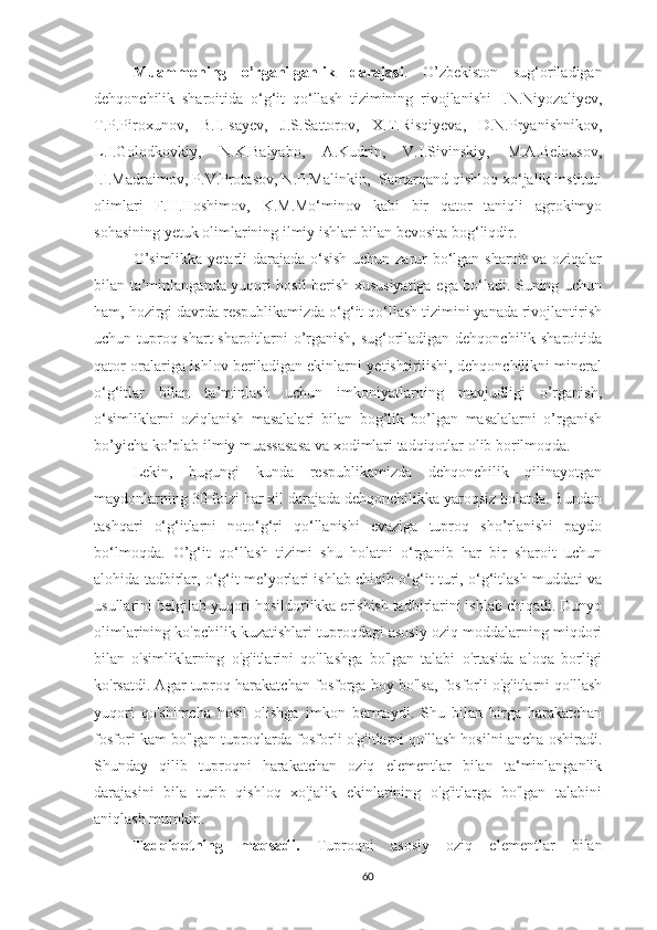 Muammoning   o’rganilganlik   darajasi .   O’zbekiston   sug‘oriladigan
dehqonchilik   sharoitida   o‘g‘it   qo‘llash   tizimining   rivojlanishi   I.N.Niyozaliyev,
T.P.Piroxunov,   B.I.Isayev,   J.S.Sattorov,   X.T.Risqiyeva,   D.N.Pryanishnikov,
L.I.Golodkovkiy,   N.K.Balyabo,   A.Kudrin,   V.I.Sivinskiy,   M.A.Belousov,
I.I.Madraimov, P.V.Protasov, N.P.Malinkin,  Samarqand qishloq xo‘jalik instituti
olimlari   F.H.Hoshimov,   K.M.Mo‘minov   kabi   bir   qator   taniqli   agrokimyo
sohasining yetuk olimlarining ilmiy ishlari bilan bevosita bog‘liqdir.
O’simlikka yetarli  darajada o‘sish  uchun zarur bo‘lgan sharoit  va oziqalar
bilan ta’minlanganda yuqori hosil berish xususiyatiga ega bo‘ladi. Suning uchun
ham, hozirgi davrda respublikamizda o‘g‘it qo‘llash tizimini yanada rivojlantirish
uchun tuproq shart-sharoitlarni o’rganish, sug‘oriladigan dehqonchilik sharoitida
qator oralariga ishlov beriladigan ekinlarni yetishtirilishi, dehqonchilikni mineral
o‘g‘itlar   bilan   ta’minlash   uchun   imkoniyatlarning   mavjudligi   o’rganish,
o‘simliklarni   oziqlanish   masalalari   bilan   bog’lik   bo’lgan   masalalarni   o’rganish
bo’yicha ko’plab ilmiy muassasasa va xodimlari tadqiqotlar olib borilmoqda.
Lekin,   bugungi   kunda   respublikamizda   dehqonchilik   qilinayotgan
maydonlarning 30 foizi har xil darajada dehqonchilikka yaroqsiz holatda. Bundan
tashqari   o‘g‘itlarni   noto‘g‘ri   qo‘llanishi   evaziga   tuproq   sho’rlanishi   paydo
bo‘lmoqda.   O’g‘it   qo‘llash   tizimi   shu   holatni   o‘rganib   har   bir   sharoit   uchun
alohida tadbirlar, o‘g‘it me’yorlari ishlab chiqib o‘g‘it turi, o‘g‘itlash muddati va
usullarini belgilab yuqori hosildorlikka erishish tadbirlarini ishlab chiqadi. Dunyo
olimlarining ko'pchilik kuzatishlari tuproqdagi asosiy oziq moddalarning miqdori
bilan   o'simliklarning   o'g'itlarini   qo'llashga   bo'lgan   talabi   o'rtasida   aloqa   borligi
ko'rsatdi. Agar tuproq harakatchan fosforga boy bo'lsa, fosforli o'g'itlarni qo'llash
yuqori   qo'shimcha   hosil   olishga   imkon   bermaydi.   Shu   bilan   birga   harakatchan
fosfori kam bo'lgan tuproqlarda fosforli o'g'itlarni qo'llash hosilni ancha oshiradi.
Shunday   qilib   tuproqni   harakatchan   oziq   elementlar   bilan   ta‘minlanganlik
darajasini   bila   turib   qishloq   xo'jalik   ekinlarining   o'g'itlarga   bo'lgan   talabini
aniqlash mumkin.
Tadqiqotning   maqsadi.   Tuproqni   asosiy   oziq   elementlar   bilan
60 