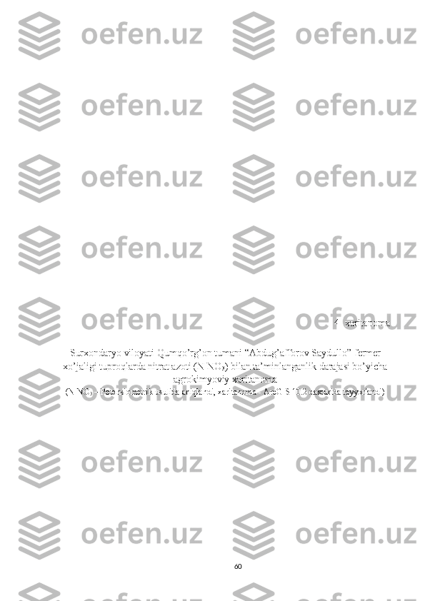 4- xaritanoma
Surx o ndaryo viloyati  Qumqo’rg’on  tumani “Abdug’afforov  S aydullo” fermer
xo’jaligi  tuproqlarda nitrat azoti (N-NO
3 ) bilan ta’minlanganlik darajasi bo’yicha
agrokimyoviy xaritanoma 
(N-NO
3  – Potensiometrik usulida aniqlandi, xaritanoma - ArcGIS 10.2 dasturida tayyorlandi)
60 