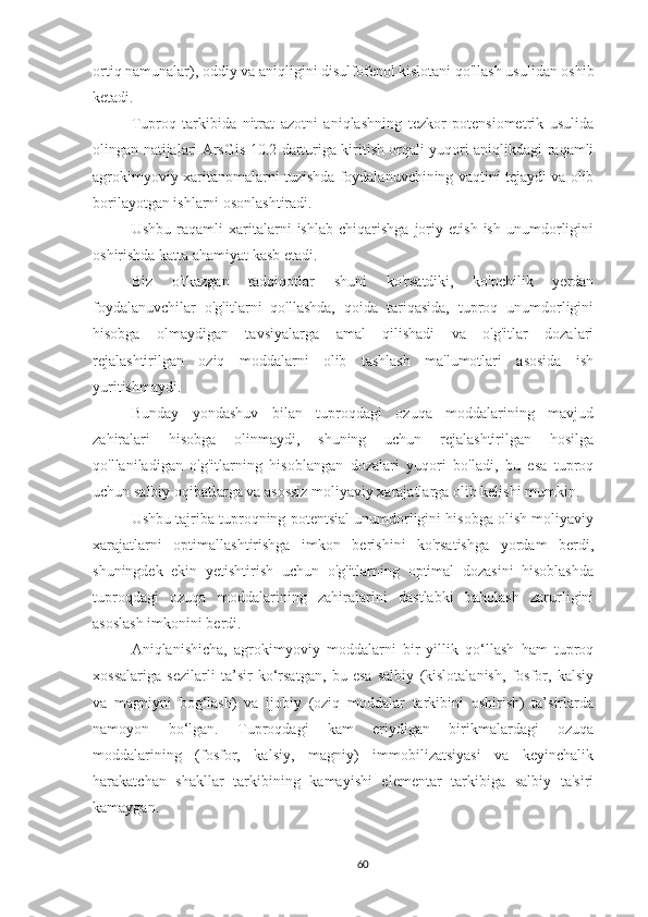 ortiq namunalar ),  oddiy va aniqligini disulfofenol kislotani qo'llash usulidan oshib
ketadi.
Tuproq   tarkibida   nitrat   azotni   aniqlashning   tezkor   potensiometrik   usulida
olingan natijalari ArsGis 10.2 darturiga kiritish orqali yuqori aniqlikdagi raqamli
agrokimyoviy xaritanomalarni tuzishda foydalanuvchining vaqtini tejaydi va olib
borilayotgan ishlarni osonlashtiradi. 
Ushbu   raqamli   xaritalarni   ishlab   chiqarishga   joriy   etish   ish   unumdorligini
oshirishda katta ahamiyat kasb etadi.
Biz   o'tkazgan   tadqiqotlar   shuni   ko'rsatdiki,   ko'pchilik   yerdan
foydalanuvchilar   o'g'itlarni   qo'llashda,   qoida   tariqasida,   tuproq   unumdorligini
hisobga   olmaydigan   tavsiyalarga   amal   qilishadi   va   o'g'itlar   dozalari
rejalashtirilgan   oziq   moddalarni   olib   tashlash   ma'lumotlari   asosida   ish
yuritishmaydi.
Bunday   yondashuv   bilan   tuproqdagi   ozuqa   moddalarining   mavjud
zahiralari   hisobga   olinmaydi,   shuning   uchun   rejalashtirilgan   hosilga
qo'llaniladigan   o'g'itlarning   hisoblangan   dozalari   yuqori   bo'ladi,   bu   esa   tuproq
uchun salbiy oqibatlarga va asossiz moliyaviy xarajatlarga olib kelishi mumkin.
Ushbu tajriba tuproqning potentsial unumdorligini hisobga olish moliyaviy
xarajatlarni   optimallashtirishga   imkon   berishini   ko'rsatishga   yordam   berdi,
shuningdek   ekin   yetishtirish   uchun   o'g'itlarning   optimal   dozasini   hisoblashda
tuproqdagi   ozuqa   moddalarining   zahiralarini   dastlabki   baholash   zarurligini
asoslash imkonini berdi.
Aniqlanishicha,   agrokimyoviy   moddalarni   bir   yillik   qo‘llash   ham   tuproq
xossalariga   sezilarli   ta’sir   ko‘rsatgan,   bu   esa   salbiy   (kislotalanish,   fosfor,   kalsiy
va   magniyni   bog‘lash)   va   ijobiy   (oziq   moddalar   tarkibini   oshirish)   ta’sirlarda
namoyon   bo‘lgan.   Tuproqdagi   kam   eriydigan   birikmalardagi   ozuqa
moddalarining   (fosfor,   kalsiy,   magniy)   immobilizatsiyasi   va   keyinchalik
harakatchan   shakllar   tarkibining   kamayishi   elementar   tarkibiga   salbiy   ta'siri
kamaygan.
60 