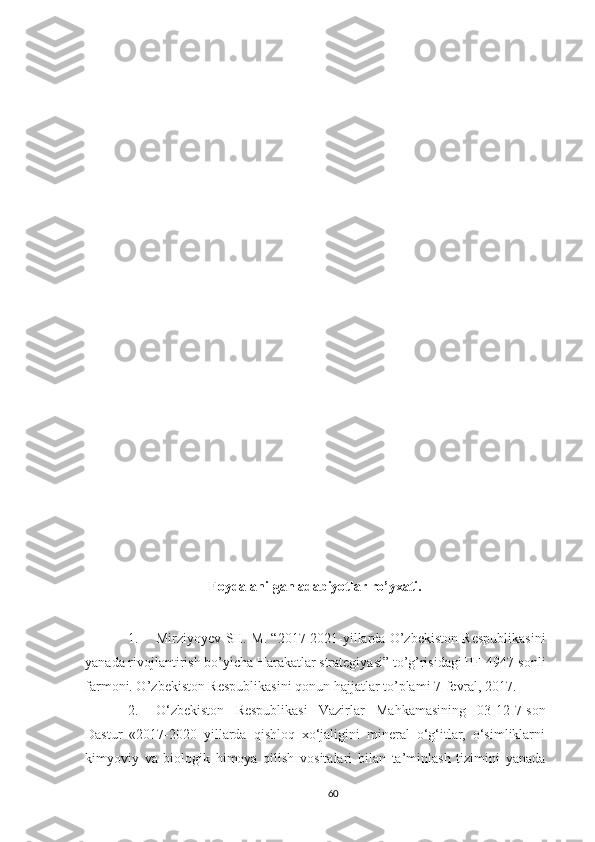Foydalanilgan adabiyotlar ro’yxati.
1. Mirziyoyev SH. M. “2017-2021-yillarda O’zbekiston Respublikasini
yanada rivojlantirish bo’yicha Harakatlar strategiyasi” to’g’risidagi PF-4947-sonli
farmoni. O ’ zbekiston   Respublikasini   qonun   hajjatlar   to ’ plami  7- fevral , 2017.
2. O‘zbekiston   Respublikasi   Vazirlar   Mahkamasining   03-12-7-son
Dastur   «2017-2020   yillarda   qishloq   xo‘jaligini   mineral   o‘g‘itlar,   o‘simliklarni
kimyoviy   va   biologik   himoya   qilish   vositalari   bilan   ta’minlash   tizimini   yanada
60 