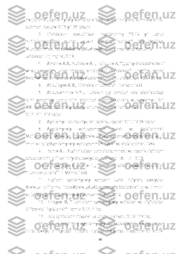 rivojlantirish, agrokimyoviy xizmatlar sifatini oshirish bo‘yicha kompleks chora-
tadbirlari Dasturi» 2016-yil 26-dekabr .
3. O‘zbekiston   Respublikasi   Prezidentining   “2019   yil   uchun
mo‘ljallangan   eng   muhim   ustuvor   vazifalar   haqidagi”   Oliy   Majlisga
Murojaatnomasi.https://www.pv.uz/uz/news/poslanie-prezidenta-respubliki-
uzbekistan-olij-majlisi, 2018.
4. Amanov  A.A,  Nurbekov  A.I,  Haliqulov  Z,  “Quality characteristics of
wheat   accessions   under   irrigated   conditonsof     Uzbekistan”.   The   first   central
Asian Wheat Conference. Almaty, Kazakhstan, 10-13 June 2003, p. 150-152 bet.
5. Abdullayev A.X,  O’zbekiston tuproqlari Toshkent 1997.
6. Abduraxmonov   N.Yu.   Turkiston   tog'   tizmalari   ostki   tekisliklardagi
lalmi   yerlarning   tuproq-iqlim   sharoitlari.   Tuproqshunoslik   va   agrokimyo   fani
XXI   asrda:   Xalqaro   ilmiy-amaliy   anjuman   materialllari   to’plami.   -   Toshkent,
2004.  311-317 betlar.
7. Agrokimyo laboratoriya ishi darslik.Urganch-2010.17-28-betlar
8. Agrokimyoviy   xaritogrammani   tuzish   va   shakllantirish.
Ma’lumotnoma   Arxiv.uz.   https://arxiv.uz/uz/documents/referatlar/qishloq-va-o-
rmon-xo-jaligi/agrokimyoviy-xaritogrammani-tuzish-va-shakllantirish. 1989.
9. Bairov A.J. Sug‘oriladigan tuproqlarda mineral va organik o‘g‘itlarni
tabaqalashtirib qo‘llash bo‘yicha tavsiyalar. Toshkent: TAITDI- 2005.
10. Boboxo’jayev I. Uzoqov P. „Tuproqning tarkibi, xossalari va analizi.
“Tuproqshunoslik’’ T: Mehnat 1995.
11. Bog’larni   agrokimyoviy   xaritasini   tuzish   bo’yicha   tavsiyalar.
Arxiv.uz   qo’llanma   https://arxiv.uz/uz/documents/referatlar/qishloq-va-o-rmon-
xo-jaligi/bog-larni-agrokimyoviy-xaritasini-tuzish, 2019.
12. Boltayev   X,   “Tuproqlarni   agrokimyoviy   xaritalash   va   o’g’itlardan
differensial foydalanish“ Termiz-2004. 4-bet.
13. Dala tajribalarinio‘tkazish uslublari. Toshkent.  2007. 147- bet.
14. Dаlа   tuprоg`ining   аgrоkimyoviy   ko`rsаtkichlаrini   hisоbgа   оlgаn
hоldа   tаvsiya   qilinаyotgаn   o`rtаchа   o`g`itlаr   mе`yorigа   o`zgаrtirishlаr   kiritish
60 