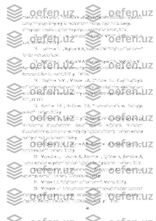 mavzusida   arxiv.uzdan,   https://arxiv.uz/uz/documents/referatlar/geologiya/dala-
tuprog-ining-agrokimyoviy-ko-rsatkichlarini-hisobga-olgan-holda-tavsiya-
qilinayotgan-o-rtacha-o-g-itlar-me-yoriga-o-zgartirishlar-kiritish, 2019.
15. Hashimov   F.H   va   boshqalar   ‘’AGROKIMYO’’   fanidan   ma’ruza
kursi. Samarqand 2007 y.
16. Hashimov F.H, Xayitov M.A, Nazarov O.M. “O’g’it qo’llash tizimi”
fanidan ma’ruzalar kursi.
17. Xashimov F.H., Xayitov M.A., Tashkenbayev O.N., Mashrabov M.I.
Agrokimyo   fanidan   amaliy-laboratoriya   mashg ulotlari.   O quv   qo llanma.ʻ ʻ ʻ
Samarqand: SamDU nashri, 2021 y. –184 bet.
18. Ibragimov   N.M   ,   Mirzaev   L.A,   G‘ofurov   D.U   Kuzgi   bug‘doyda
qo‘llanilgan turli me’yordagi azotli o‘g‘itlarning tuproqdagi nitrat shaklidagi azot
va don hosiliga ta’siri. Respublika ilmiy-amaliy konferensiya to‘plami, Toshkent,
2011, 75-77 b.
19. Kamilov   B.S   ,   Sodiqova   G.S,   “Tuproqshunoslik   va   Geologiya
asoslari” Toshkent-2009 y.
20. Karimov I. A, 1998-2000-yillar davrida qishloq xo’jaligida iqtisodiy
islohatlarning   chuqurlashtirish   dasturi   (qishloq   xo’jaligida   islohatlarni
chuqurlashtirishga doir qonun va me’yoriy hujjatlar to’plami).   Toshkent «sharq»
nashiryoti matbuot konsterni. 1998 y.
21. Maqsudov   D.M,   Tursunov   A.A,   Akramov   I.A   larning   ”Tuproqlarni
bonitirovkalash’’ Toshkent -2003 y.
22. Maqsudov   J,   Tursunov   A,   Akromov   I,   Qo’ziev   R,   Axmedov   A,
Tuproq xaritalari va yerlarni baholash hujjatlaridan foydalanish. Toshkent- 2007.
23. Mavlonov   A   ,Chumachenko   I,   Abdujalolov   A,   "Paxtachilikda
agroximya xizmati" Toshkent, "O’zbekiston" 1978 y.
24. Mineev B.G. “O’g’itlarni qo’llash tizimi”.  Mehnat 2006 y.
25. Mirzayev L.P Bo’z tuproqlar mintaqasining sug’oriladigan tuproqlari
sharoitida   chigit   plyonka   ostiga   ekilganda   azotli   o’g’itlar   samaradorligini
o’rganish.  Avtoref. Diss q.x.f.n. –T. O’Zdtaitdi, 2014- yil -19 bet.
60 