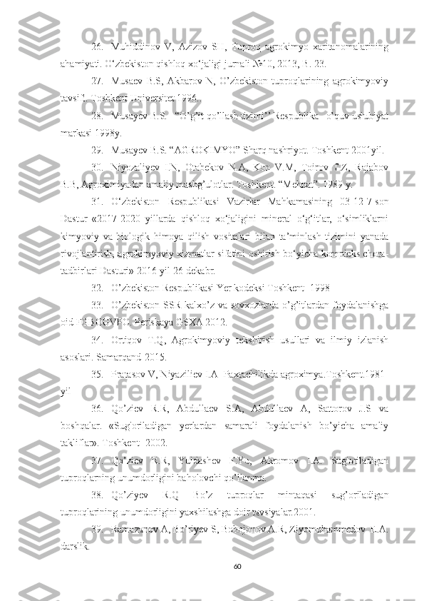 26. Muhiddinov   V,   Azizov   SH,   Tuproq   agrokimyo   xaritanomalarining
ahamiyati.  O‘zbekiston qishloq xo‘jaligi jurnali №10, 2013, B. 23.
27. Musaev   B.S,   Akbarov   N,   O’zbekiston   tuproqlarining   agrokimyoviy
tavsifi.  Toshkent Universitet 1996..
28. Musayev B.S.   “O’g’it qo’llash tizimi’’ Respublika   o’quv uslubiyat
markasi 1998y.
29. Musayev B.S. “AGROKIMYO” Sharq nashriyot.  Toshkent-2001yil.
30. Niyozaliyev   I.N,   Otabekov   N.A,   Kon   V.M,   Toirov   T.Z,   Rajabov
B.B, Agroximiyadan amaliy mashg’ulotlar. Toshkent. “Mehnat”. 1989 y.
31. O‘zbekiston   Respublikasi   Vazirlar   Mahkamasining   03-12-7-son
Dastur   «2017-2020   yillarda   qishloq   xo‘jaligini   mineral   o‘g‘itlar,   o‘simliklarni
kimyoviy   va   biologik   himoya   qilish   vositalari   bilan   ta’minlash   tizimini   yanada
rivojlantirish, agrokimyoviy xizmatlar sifatini oshirish bo‘yicha kompleks chora-
tadbirlari Dasturi» 2016-yil 26-dekabr.
32. O’zbekiston Respublikasi Yer kodeksi Toshkent -1998
33. O’zbekiston  SSR kalxo’z va sovxozlarda o’g’itlardan foydalanishga
oid FGBOUVPO.  Periskaya GSXA 2012.
34. Ortiqov   T.Q,   Agrokimyoviy   tekshirish   usullari   va   ilmiy   izlanish
asoslari.  Samarqand-2015.
35. Pratasov V, Niyaziliev I.A  Paxtachilikda agroximya.Toshkent.1981-
yil
36. Qo’ziev   R.R,   Abdullaev   S.A,   Abdullaev   A,   Sattorov   J.S   va
boshqalar.   «Sug'oriladigan   yerlardan   samarali   foydalanish   bo’yicha   amaliy
takliflar». Toshkent- 2002.
37. Qo’ziev   R.R,   Yuldashev   F.Yu,   Akromov   I.A.   Sug'oriladigan
tuproqlarning unumdorligini baholovchi qo’llanma.
38. Qo’ziyev   R.Q   Bo’z   tuproqlar   mintaqasi   sug’oriladigan
tuproqlarining unumdorligini yaxshilashga doir tavsiyalar.2001.
39. Ramazanov A, Bo’riyev S, Bobojonov A.R, Ziyomuhammedov  E.A.
darslik.
60 